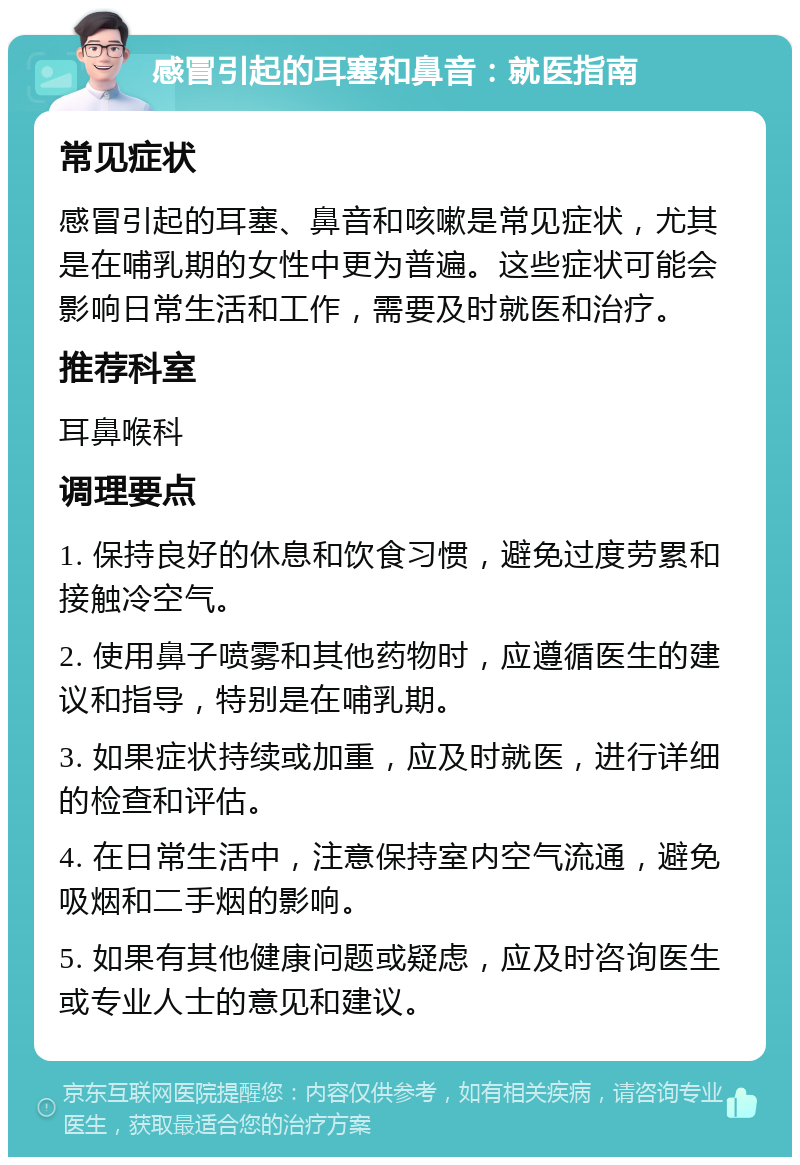 感冒引起的耳塞和鼻音：就医指南 常见症状 感冒引起的耳塞、鼻音和咳嗽是常见症状，尤其是在哺乳期的女性中更为普遍。这些症状可能会影响日常生活和工作，需要及时就医和治疗。 推荐科室 耳鼻喉科 调理要点 1. 保持良好的休息和饮食习惯，避免过度劳累和接触冷空气。 2. 使用鼻子喷雾和其他药物时，应遵循医生的建议和指导，特别是在哺乳期。 3. 如果症状持续或加重，应及时就医，进行详细的检查和评估。 4. 在日常生活中，注意保持室内空气流通，避免吸烟和二手烟的影响。 5. 如果有其他健康问题或疑虑，应及时咨询医生或专业人士的意见和建议。