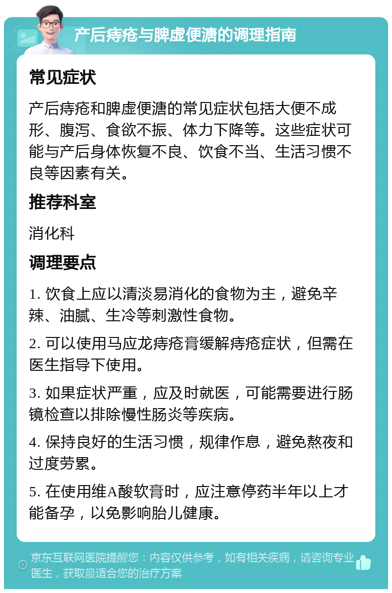 产后痔疮与脾虚便溏的调理指南 常见症状 产后痔疮和脾虚便溏的常见症状包括大便不成形、腹泻、食欲不振、体力下降等。这些症状可能与产后身体恢复不良、饮食不当、生活习惯不良等因素有关。 推荐科室 消化科 调理要点 1. 饮食上应以清淡易消化的食物为主，避免辛辣、油腻、生冷等刺激性食物。 2. 可以使用马应龙痔疮膏缓解痔疮症状，但需在医生指导下使用。 3. 如果症状严重，应及时就医，可能需要进行肠镜检查以排除慢性肠炎等疾病。 4. 保持良好的生活习惯，规律作息，避免熬夜和过度劳累。 5. 在使用维A酸软膏时，应注意停药半年以上才能备孕，以免影响胎儿健康。