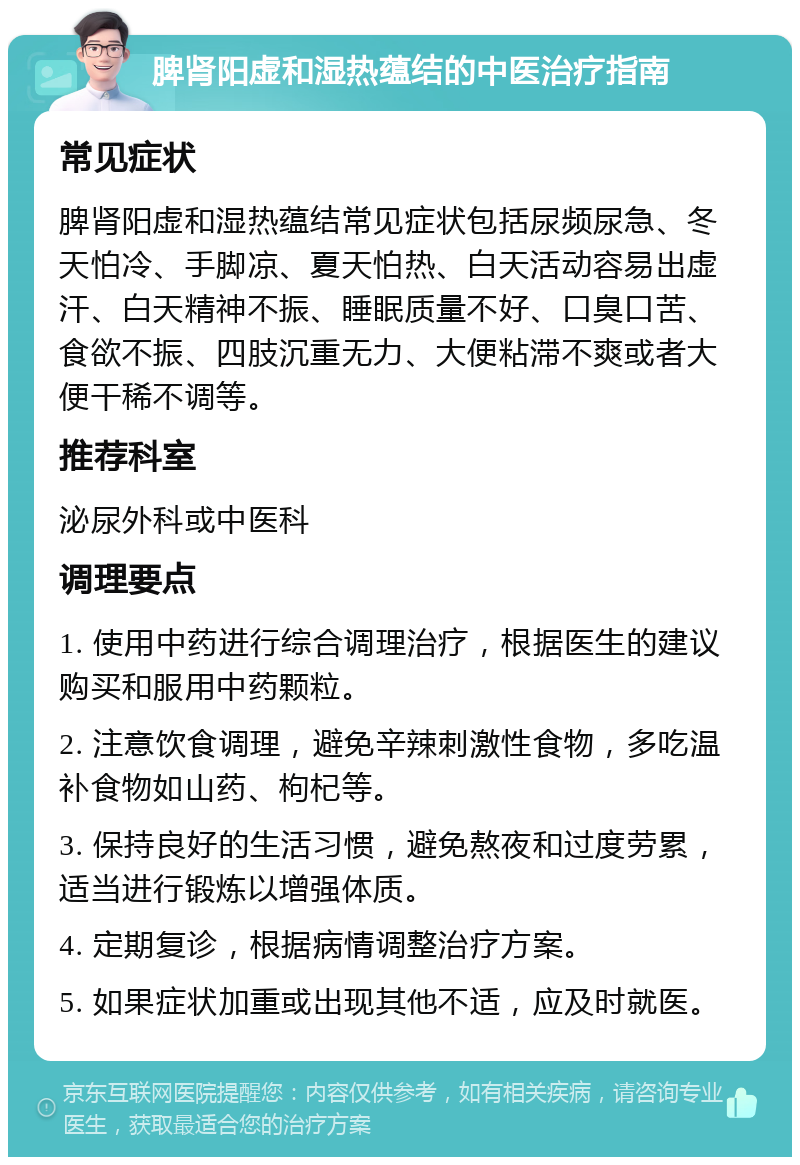 脾肾阳虚和湿热蕴结的中医治疗指南 常见症状 脾肾阳虚和湿热蕴结常见症状包括尿频尿急、冬天怕冷、手脚凉、夏天怕热、白天活动容易出虚汗、白天精神不振、睡眠质量不好、口臭口苦、食欲不振、四肢沉重无力、大便粘滞不爽或者大便干稀不调等。 推荐科室 泌尿外科或中医科 调理要点 1. 使用中药进行综合调理治疗，根据医生的建议购买和服用中药颗粒。 2. 注意饮食调理，避免辛辣刺激性食物，多吃温补食物如山药、枸杞等。 3. 保持良好的生活习惯，避免熬夜和过度劳累，适当进行锻炼以增强体质。 4. 定期复诊，根据病情调整治疗方案。 5. 如果症状加重或出现其他不适，应及时就医。