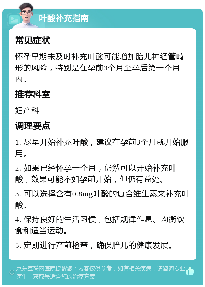 叶酸补充指南 常见症状 怀孕早期未及时补充叶酸可能增加胎儿神经管畸形的风险，特别是在孕前3个月至孕后第一个月内。 推荐科室 妇产科 调理要点 1. 尽早开始补充叶酸，建议在孕前3个月就开始服用。 2. 如果已经怀孕一个月，仍然可以开始补充叶酸，效果可能不如孕前开始，但仍有益处。 3. 可以选择含有0.8mg叶酸的复合维生素来补充叶酸。 4. 保持良好的生活习惯，包括规律作息、均衡饮食和适当运动。 5. 定期进行产前检查，确保胎儿的健康发展。