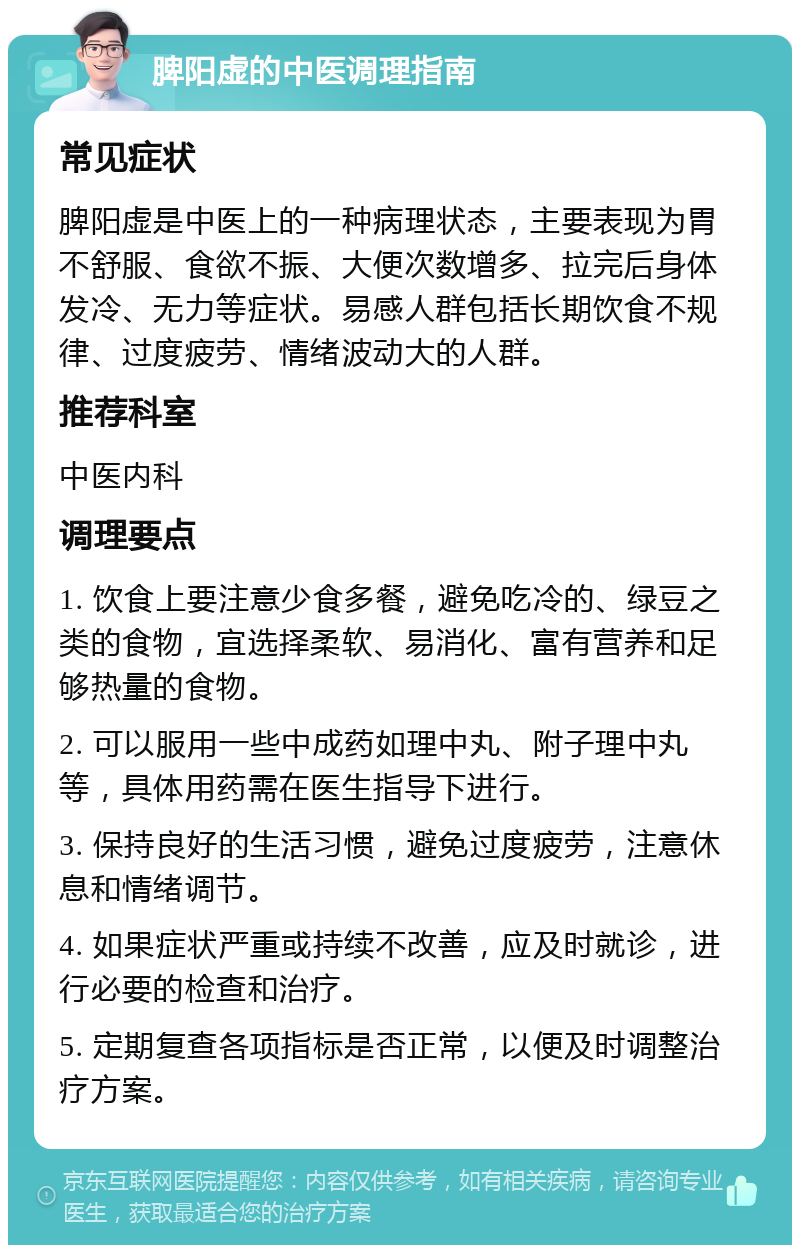 脾阳虚的中医调理指南 常见症状 脾阳虚是中医上的一种病理状态，主要表现为胃不舒服、食欲不振、大便次数增多、拉完后身体发冷、无力等症状。易感人群包括长期饮食不规律、过度疲劳、情绪波动大的人群。 推荐科室 中医内科 调理要点 1. 饮食上要注意少食多餐，避免吃冷的、绿豆之类的食物，宜选择柔软、易消化、富有营养和足够热量的食物。 2. 可以服用一些中成药如理中丸、附子理中丸等，具体用药需在医生指导下进行。 3. 保持良好的生活习惯，避免过度疲劳，注意休息和情绪调节。 4. 如果症状严重或持续不改善，应及时就诊，进行必要的检查和治疗。 5. 定期复查各项指标是否正常，以便及时调整治疗方案。