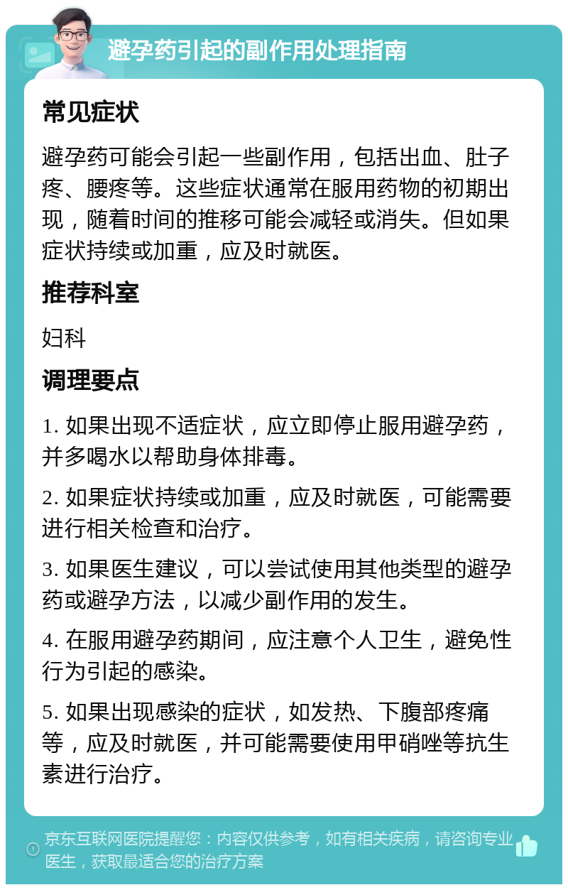 避孕药引起的副作用处理指南 常见症状 避孕药可能会引起一些副作用，包括出血、肚子疼、腰疼等。这些症状通常在服用药物的初期出现，随着时间的推移可能会减轻或消失。但如果症状持续或加重，应及时就医。 推荐科室 妇科 调理要点 1. 如果出现不适症状，应立即停止服用避孕药，并多喝水以帮助身体排毒。 2. 如果症状持续或加重，应及时就医，可能需要进行相关检查和治疗。 3. 如果医生建议，可以尝试使用其他类型的避孕药或避孕方法，以减少副作用的发生。 4. 在服用避孕药期间，应注意个人卫生，避免性行为引起的感染。 5. 如果出现感染的症状，如发热、下腹部疼痛等，应及时就医，并可能需要使用甲硝唑等抗生素进行治疗。