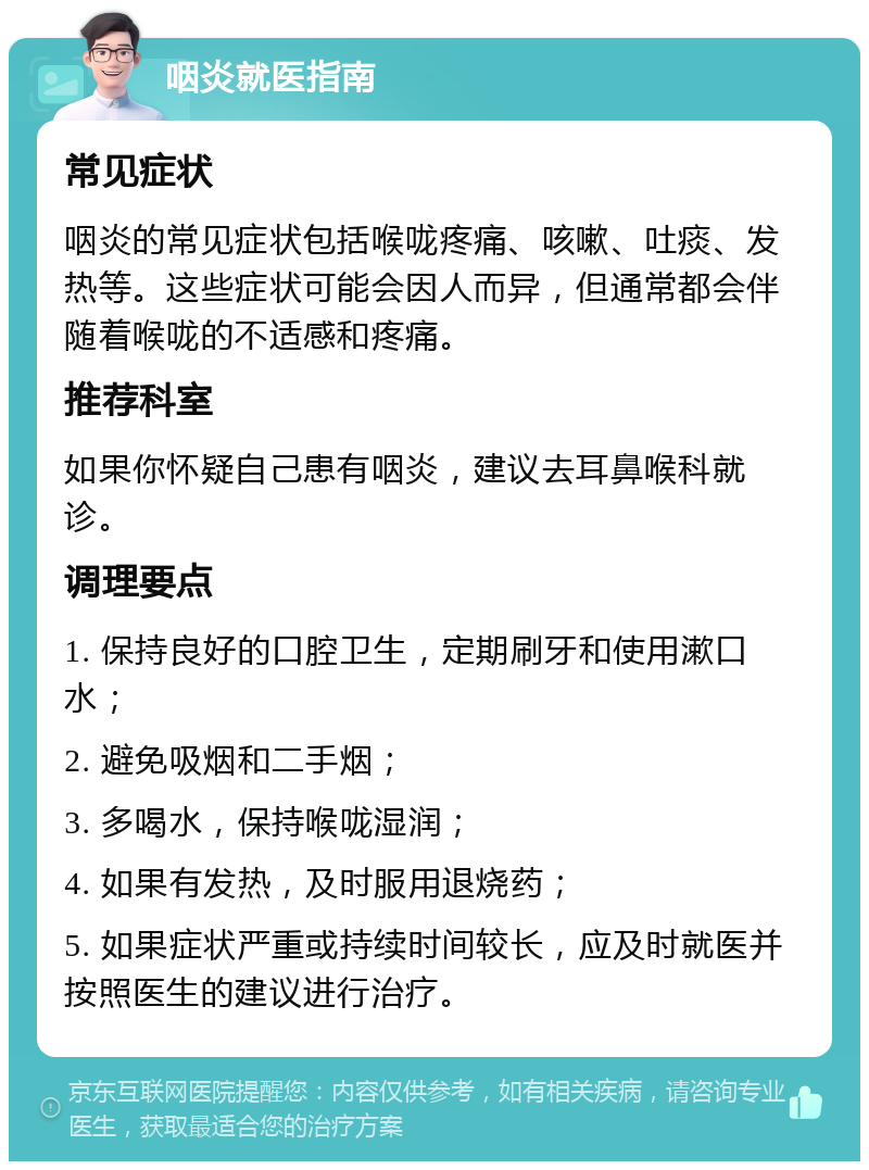 咽炎就医指南 常见症状 咽炎的常见症状包括喉咙疼痛、咳嗽、吐痰、发热等。这些症状可能会因人而异，但通常都会伴随着喉咙的不适感和疼痛。 推荐科室 如果你怀疑自己患有咽炎，建议去耳鼻喉科就诊。 调理要点 1. 保持良好的口腔卫生，定期刷牙和使用漱口水； 2. 避免吸烟和二手烟； 3. 多喝水，保持喉咙湿润； 4. 如果有发热，及时服用退烧药； 5. 如果症状严重或持续时间较长，应及时就医并按照医生的建议进行治疗。