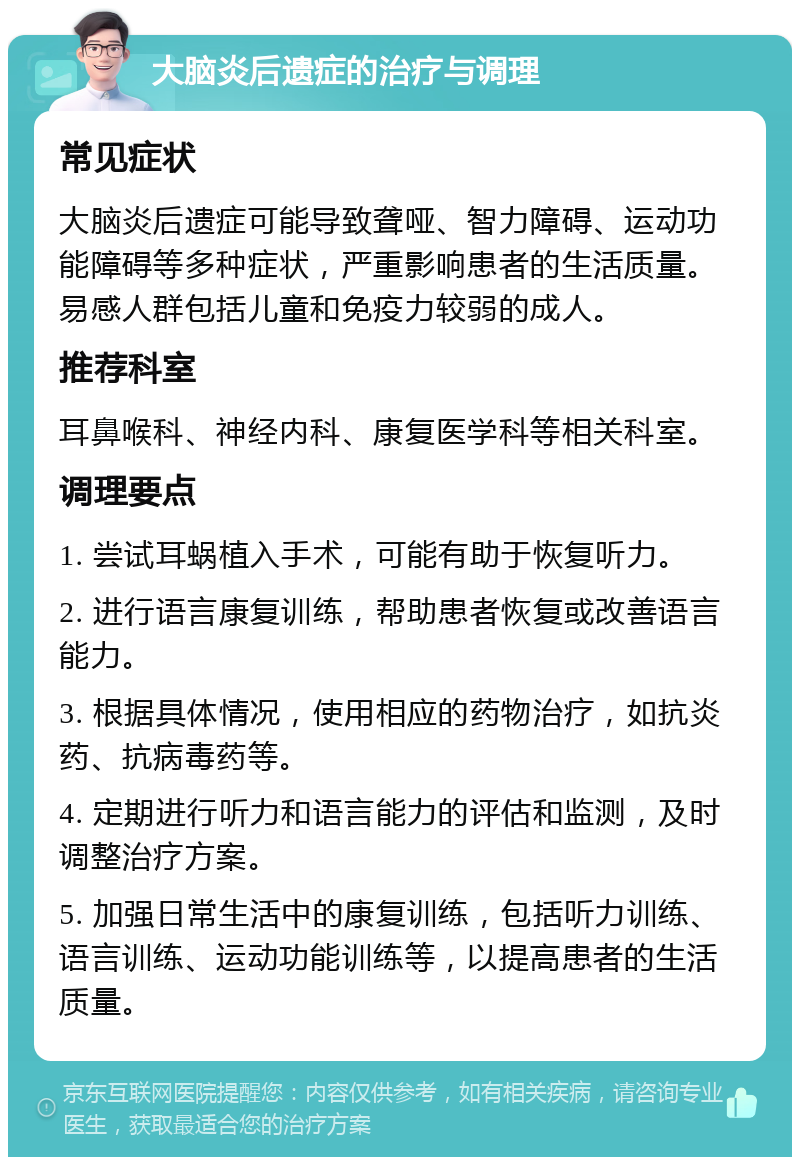 大脑炎后遗症的治疗与调理 常见症状 大脑炎后遗症可能导致聋哑、智力障碍、运动功能障碍等多种症状，严重影响患者的生活质量。易感人群包括儿童和免疫力较弱的成人。 推荐科室 耳鼻喉科、神经内科、康复医学科等相关科室。 调理要点 1. 尝试耳蜗植入手术，可能有助于恢复听力。 2. 进行语言康复训练，帮助患者恢复或改善语言能力。 3. 根据具体情况，使用相应的药物治疗，如抗炎药、抗病毒药等。 4. 定期进行听力和语言能力的评估和监测，及时调整治疗方案。 5. 加强日常生活中的康复训练，包括听力训练、语言训练、运动功能训练等，以提高患者的生活质量。