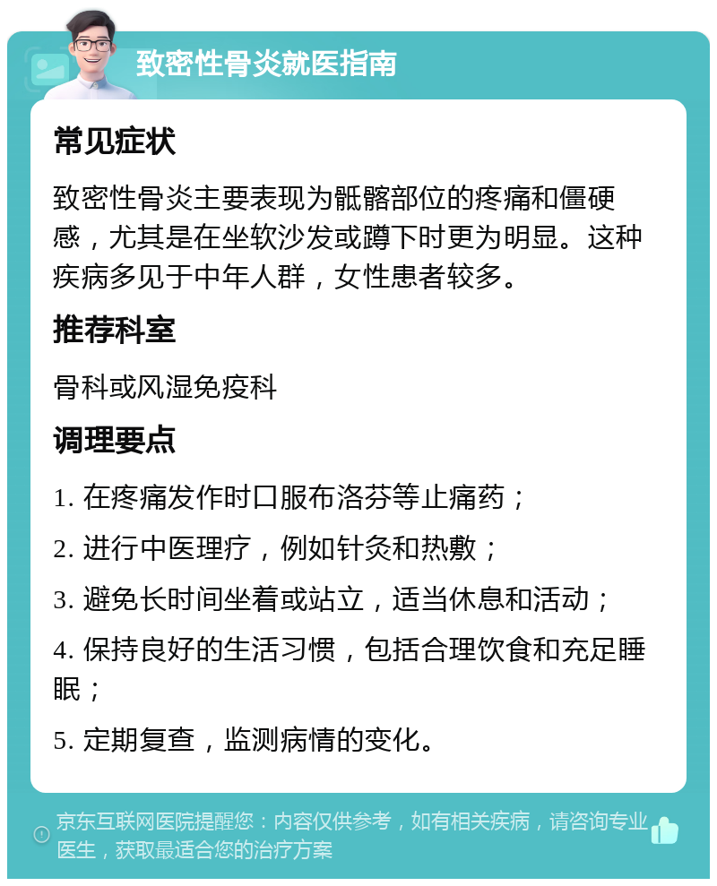 致密性骨炎就医指南 常见症状 致密性骨炎主要表现为骶髂部位的疼痛和僵硬感，尤其是在坐软沙发或蹲下时更为明显。这种疾病多见于中年人群，女性患者较多。 推荐科室 骨科或风湿免疫科 调理要点 1. 在疼痛发作时口服布洛芬等止痛药； 2. 进行中医理疗，例如针灸和热敷； 3. 避免长时间坐着或站立，适当休息和活动； 4. 保持良好的生活习惯，包括合理饮食和充足睡眠； 5. 定期复查，监测病情的变化。