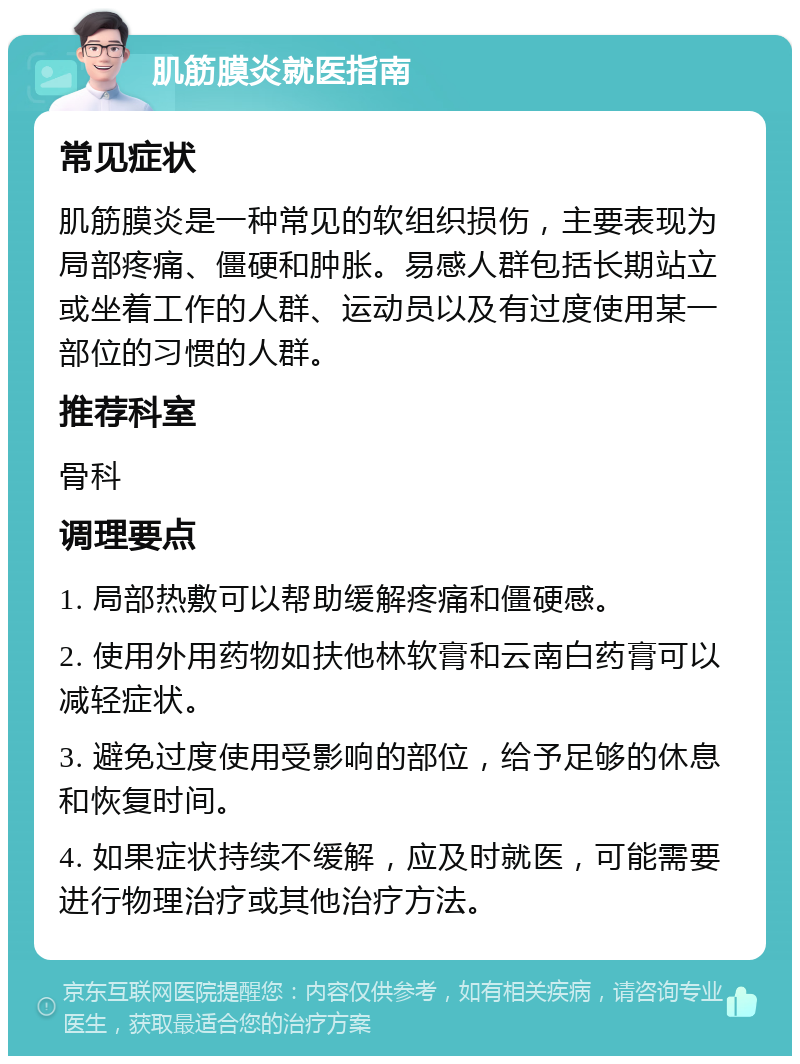 肌筋膜炎就医指南 常见症状 肌筋膜炎是一种常见的软组织损伤，主要表现为局部疼痛、僵硬和肿胀。易感人群包括长期站立或坐着工作的人群、运动员以及有过度使用某一部位的习惯的人群。 推荐科室 骨科 调理要点 1. 局部热敷可以帮助缓解疼痛和僵硬感。 2. 使用外用药物如扶他林软膏和云南白药膏可以减轻症状。 3. 避免过度使用受影响的部位，给予足够的休息和恢复时间。 4. 如果症状持续不缓解，应及时就医，可能需要进行物理治疗或其他治疗方法。