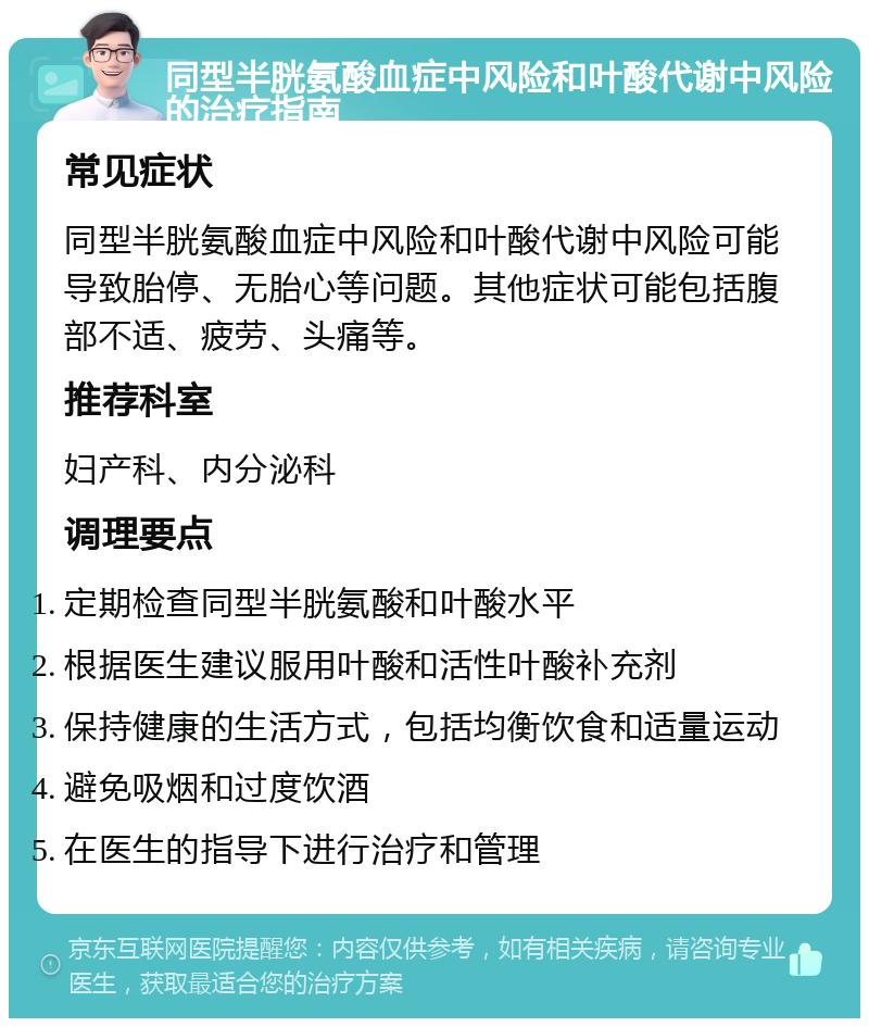 同型半胱氨酸血症中风险和叶酸代谢中风险的治疗指南 常见症状 同型半胱氨酸血症中风险和叶酸代谢中风险可能导致胎停、无胎心等问题。其他症状可能包括腹部不适、疲劳、头痛等。 推荐科室 妇产科、内分泌科 调理要点 定期检查同型半胱氨酸和叶酸水平 根据医生建议服用叶酸和活性叶酸补充剂 保持健康的生活方式，包括均衡饮食和适量运动 避免吸烟和过度饮酒 在医生的指导下进行治疗和管理