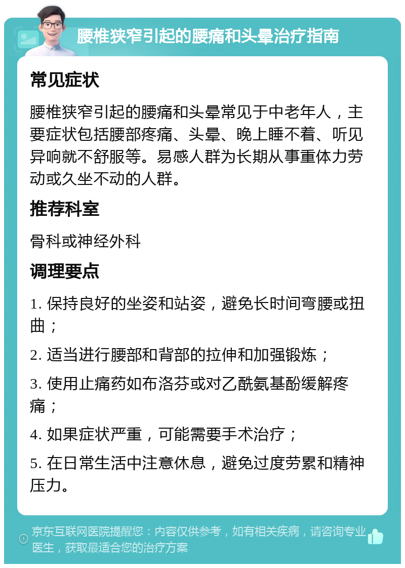 腰椎狭窄引起的腰痛和头晕治疗指南 常见症状 腰椎狭窄引起的腰痛和头晕常见于中老年人，主要症状包括腰部疼痛、头晕、晚上睡不着、听见异响就不舒服等。易感人群为长期从事重体力劳动或久坐不动的人群。 推荐科室 骨科或神经外科 调理要点 1. 保持良好的坐姿和站姿，避免长时间弯腰或扭曲； 2. 适当进行腰部和背部的拉伸和加强锻炼； 3. 使用止痛药如布洛芬或对乙酰氨基酚缓解疼痛； 4. 如果症状严重，可能需要手术治疗； 5. 在日常生活中注意休息，避免过度劳累和精神压力。