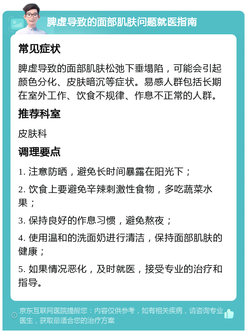 脾虚导致的面部肌肤问题就医指南 常见症状 脾虚导致的面部肌肤松弛下垂塌陷，可能会引起颜色分化、皮肤暗沉等症状。易感人群包括长期在室外工作、饮食不规律、作息不正常的人群。 推荐科室 皮肤科 调理要点 1. 注意防晒，避免长时间暴露在阳光下； 2. 饮食上要避免辛辣刺激性食物，多吃蔬菜水果； 3. 保持良好的作息习惯，避免熬夜； 4. 使用温和的洗面奶进行清洁，保持面部肌肤的健康； 5. 如果情况恶化，及时就医，接受专业的治疗和指导。