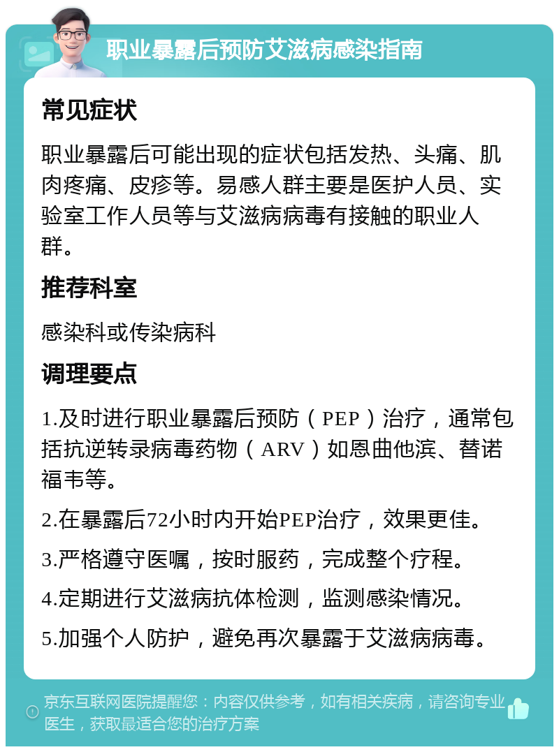 职业暴露后预防艾滋病感染指南 常见症状 职业暴露后可能出现的症状包括发热、头痛、肌肉疼痛、皮疹等。易感人群主要是医护人员、实验室工作人员等与艾滋病病毒有接触的职业人群。 推荐科室 感染科或传染病科 调理要点 1.及时进行职业暴露后预防（PEP）治疗，通常包括抗逆转录病毒药物（ARV）如恩曲他滨、替诺福韦等。 2.在暴露后72小时内开始PEP治疗，效果更佳。 3.严格遵守医嘱，按时服药，完成整个疗程。 4.定期进行艾滋病抗体检测，监测感染情况。 5.加强个人防护，避免再次暴露于艾滋病病毒。