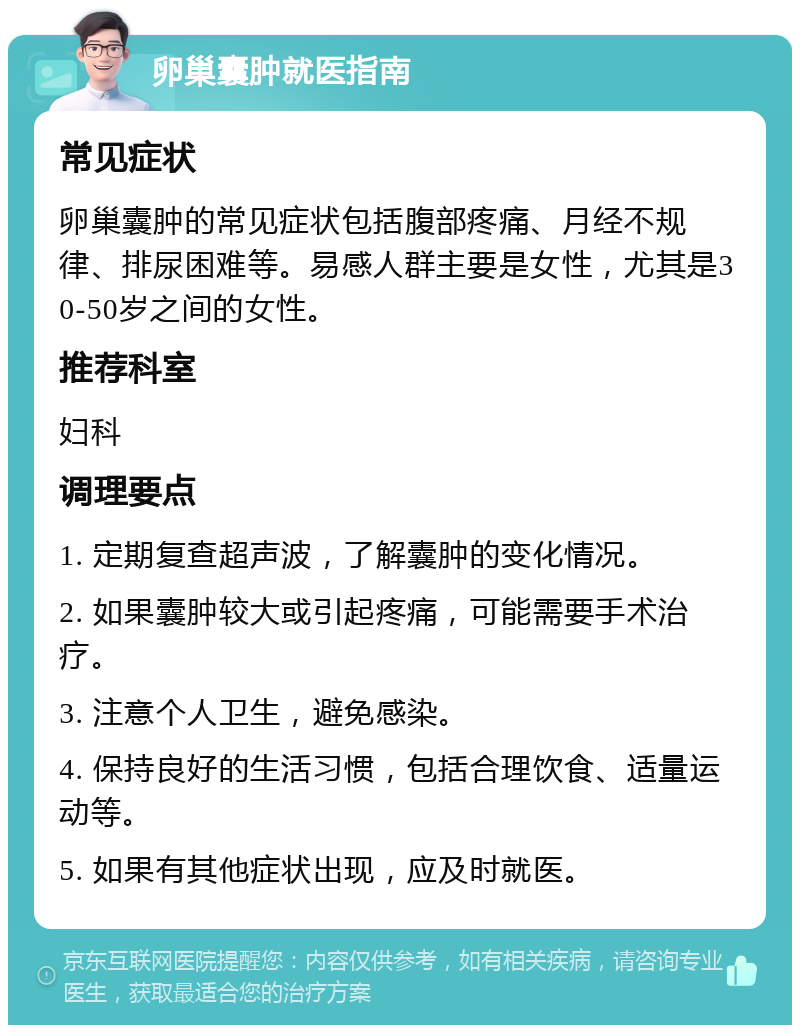 卵巢囊肿就医指南 常见症状 卵巢囊肿的常见症状包括腹部疼痛、月经不规律、排尿困难等。易感人群主要是女性，尤其是30-50岁之间的女性。 推荐科室 妇科 调理要点 1. 定期复查超声波，了解囊肿的变化情况。 2. 如果囊肿较大或引起疼痛，可能需要手术治疗。 3. 注意个人卫生，避免感染。 4. 保持良好的生活习惯，包括合理饮食、适量运动等。 5. 如果有其他症状出现，应及时就医。