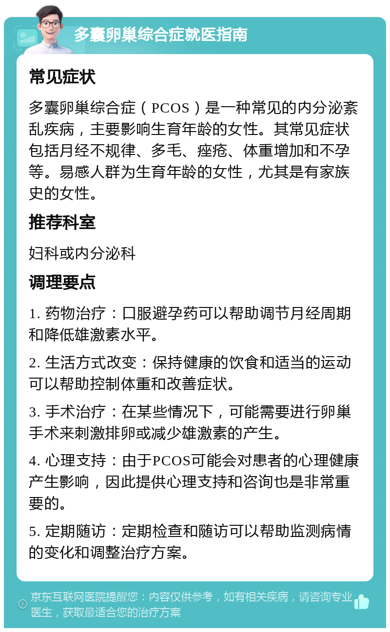 多囊卵巢综合症就医指南 常见症状 多囊卵巢综合症（PCOS）是一种常见的内分泌紊乱疾病，主要影响生育年龄的女性。其常见症状包括月经不规律、多毛、痤疮、体重增加和不孕等。易感人群为生育年龄的女性，尤其是有家族史的女性。 推荐科室 妇科或内分泌科 调理要点 1. 药物治疗：口服避孕药可以帮助调节月经周期和降低雄激素水平。 2. 生活方式改变：保持健康的饮食和适当的运动可以帮助控制体重和改善症状。 3. 手术治疗：在某些情况下，可能需要进行卵巢手术来刺激排卵或减少雄激素的产生。 4. 心理支持：由于PCOS可能会对患者的心理健康产生影响，因此提供心理支持和咨询也是非常重要的。 5. 定期随访：定期检查和随访可以帮助监测病情的变化和调整治疗方案。