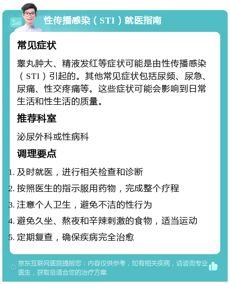 性传播感染（STI）就医指南 常见症状 睾丸肿大、精液发红等症状可能是由性传播感染（STI）引起的。其他常见症状包括尿频、尿急、尿痛、性交疼痛等。这些症状可能会影响到日常生活和性生活的质量。 推荐科室 泌尿外科或性病科 调理要点 及时就医，进行相关检查和诊断 按照医生的指示服用药物，完成整个疗程 注意个人卫生，避免不洁的性行为 避免久坐、熬夜和辛辣刺激的食物，适当运动 定期复查，确保疾病完全治愈