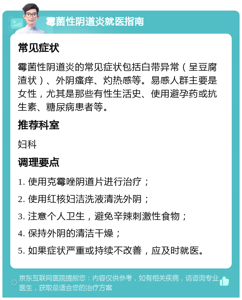 霉菌性阴道炎就医指南 常见症状 霉菌性阴道炎的常见症状包括白带异常（呈豆腐渣状）、外阴瘙痒、灼热感等。易感人群主要是女性，尤其是那些有性生活史、使用避孕药或抗生素、糖尿病患者等。 推荐科室 妇科 调理要点 1. 使用克霉唑阴道片进行治疗； 2. 使用红核妇洁洗液清洗外阴； 3. 注意个人卫生，避免辛辣刺激性食物； 4. 保持外阴的清洁干燥； 5. 如果症状严重或持续不改善，应及时就医。