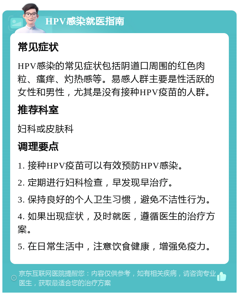 HPV感染就医指南 常见症状 HPV感染的常见症状包括阴道口周围的红色肉粒、瘙痒、灼热感等。易感人群主要是性活跃的女性和男性，尤其是没有接种HPV疫苗的人群。 推荐科室 妇科或皮肤科 调理要点 1. 接种HPV疫苗可以有效预防HPV感染。 2. 定期进行妇科检查，早发现早治疗。 3. 保持良好的个人卫生习惯，避免不洁性行为。 4. 如果出现症状，及时就医，遵循医生的治疗方案。 5. 在日常生活中，注意饮食健康，增强免疫力。