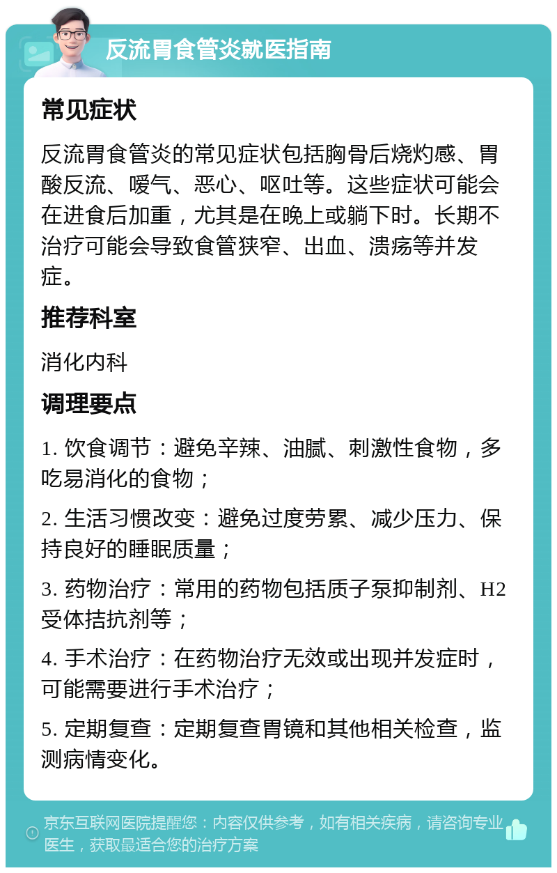 反流胃食管炎就医指南 常见症状 反流胃食管炎的常见症状包括胸骨后烧灼感、胃酸反流、嗳气、恶心、呕吐等。这些症状可能会在进食后加重，尤其是在晚上或躺下时。长期不治疗可能会导致食管狭窄、出血、溃疡等并发症。 推荐科室 消化内科 调理要点 1. 饮食调节：避免辛辣、油腻、刺激性食物，多吃易消化的食物； 2. 生活习惯改变：避免过度劳累、减少压力、保持良好的睡眠质量； 3. 药物治疗：常用的药物包括质子泵抑制剂、H2受体拮抗剂等； 4. 手术治疗：在药物治疗无效或出现并发症时，可能需要进行手术治疗； 5. 定期复查：定期复查胃镜和其他相关检查，监测病情变化。