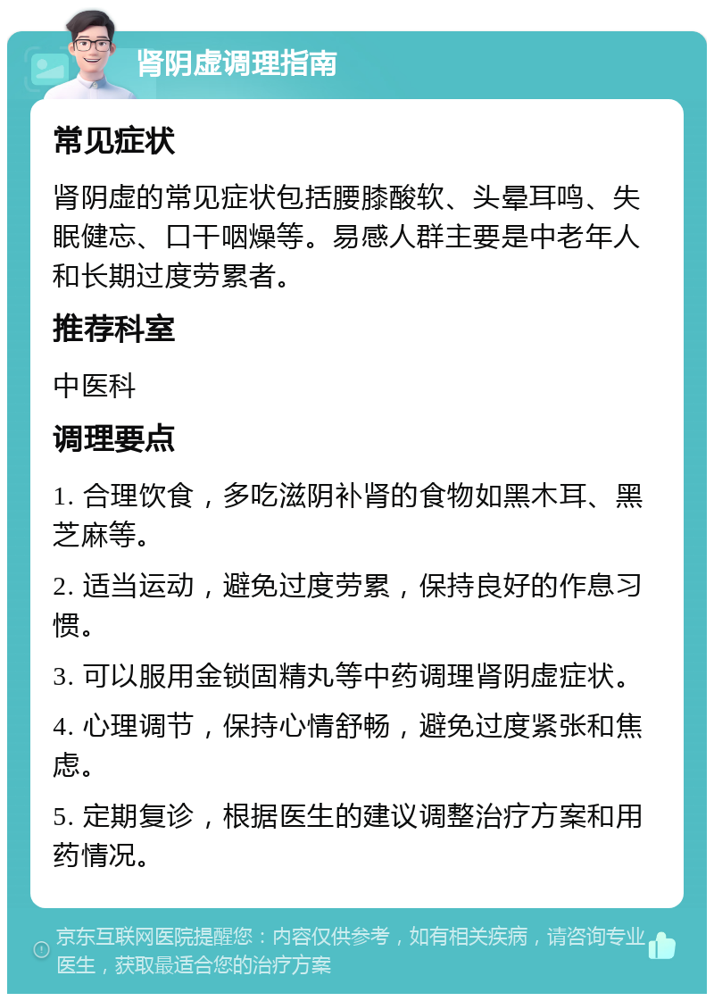 肾阴虚调理指南 常见症状 肾阴虚的常见症状包括腰膝酸软、头晕耳鸣、失眠健忘、口干咽燥等。易感人群主要是中老年人和长期过度劳累者。 推荐科室 中医科 调理要点 1. 合理饮食，多吃滋阴补肾的食物如黑木耳、黑芝麻等。 2. 适当运动，避免过度劳累，保持良好的作息习惯。 3. 可以服用金锁固精丸等中药调理肾阴虚症状。 4. 心理调节，保持心情舒畅，避免过度紧张和焦虑。 5. 定期复诊，根据医生的建议调整治疗方案和用药情况。