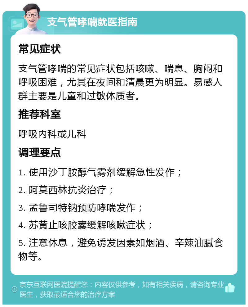 支气管哮喘就医指南 常见症状 支气管哮喘的常见症状包括咳嗽、喘息、胸闷和呼吸困难，尤其在夜间和清晨更为明显。易感人群主要是儿童和过敏体质者。 推荐科室 呼吸内科或儿科 调理要点 1. 使用沙丁胺醇气雾剂缓解急性发作； 2. 阿莫西林抗炎治疗； 3. 孟鲁司特钠预防哮喘发作； 4. 苏黄止咳胶囊缓解咳嗽症状； 5. 注意休息，避免诱发因素如烟酒、辛辣油腻食物等。