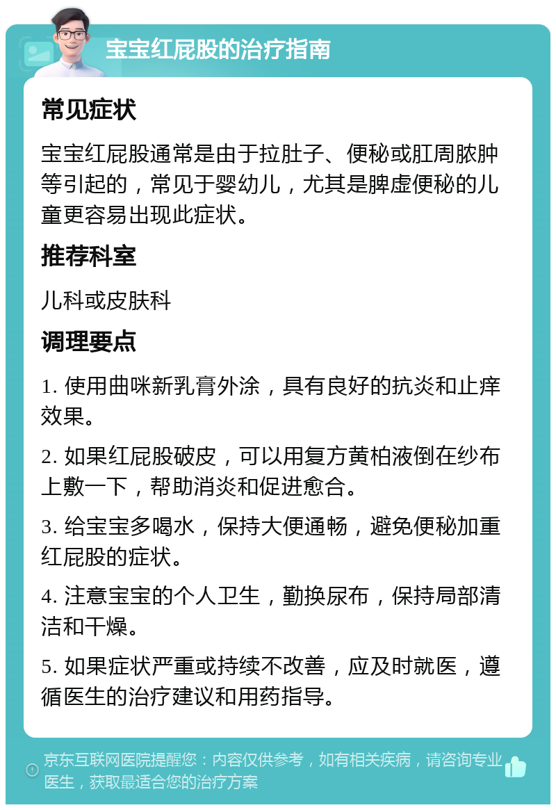 宝宝红屁股的治疗指南 常见症状 宝宝红屁股通常是由于拉肚子、便秘或肛周脓肿等引起的，常见于婴幼儿，尤其是脾虚便秘的儿童更容易出现此症状。 推荐科室 儿科或皮肤科 调理要点 1. 使用曲咪新乳膏外涂，具有良好的抗炎和止痒效果。 2. 如果红屁股破皮，可以用复方黄柏液倒在纱布上敷一下，帮助消炎和促进愈合。 3. 给宝宝多喝水，保持大便通畅，避免便秘加重红屁股的症状。 4. 注意宝宝的个人卫生，勤换尿布，保持局部清洁和干燥。 5. 如果症状严重或持续不改善，应及时就医，遵循医生的治疗建议和用药指导。