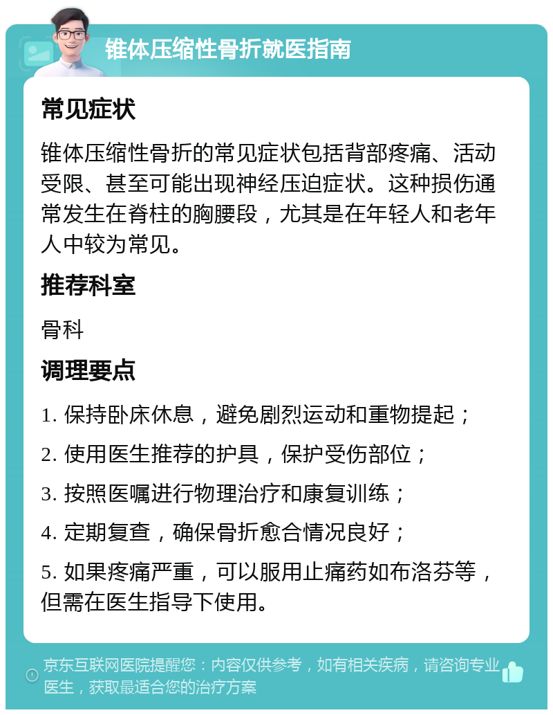 锥体压缩性骨折就医指南 常见症状 锥体压缩性骨折的常见症状包括背部疼痛、活动受限、甚至可能出现神经压迫症状。这种损伤通常发生在脊柱的胸腰段，尤其是在年轻人和老年人中较为常见。 推荐科室 骨科 调理要点 1. 保持卧床休息，避免剧烈运动和重物提起； 2. 使用医生推荐的护具，保护受伤部位； 3. 按照医嘱进行物理治疗和康复训练； 4. 定期复查，确保骨折愈合情况良好； 5. 如果疼痛严重，可以服用止痛药如布洛芬等，但需在医生指导下使用。