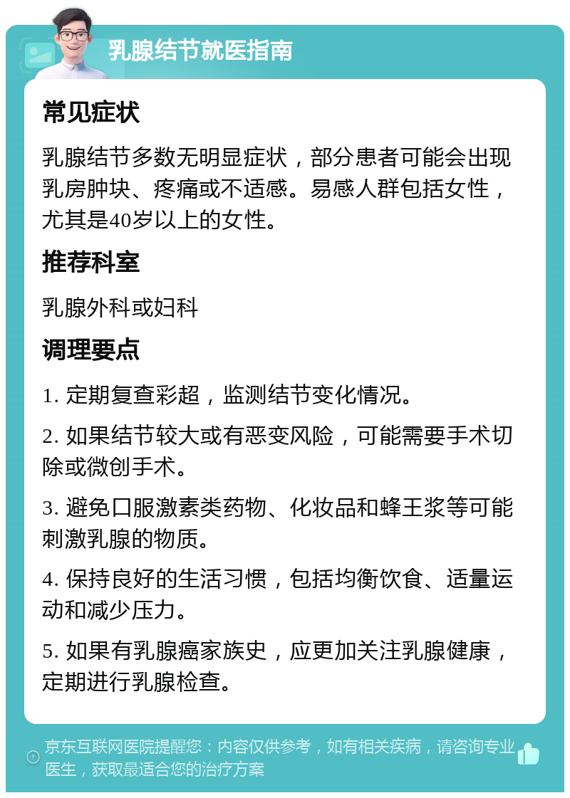 乳腺结节就医指南 常见症状 乳腺结节多数无明显症状，部分患者可能会出现乳房肿块、疼痛或不适感。易感人群包括女性，尤其是40岁以上的女性。 推荐科室 乳腺外科或妇科 调理要点 1. 定期复查彩超，监测结节变化情况。 2. 如果结节较大或有恶变风险，可能需要手术切除或微创手术。 3. 避免口服激素类药物、化妆品和蜂王浆等可能刺激乳腺的物质。 4. 保持良好的生活习惯，包括均衡饮食、适量运动和减少压力。 5. 如果有乳腺癌家族史，应更加关注乳腺健康，定期进行乳腺检查。