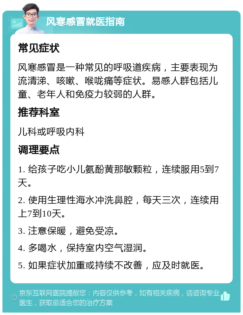 风寒感冒就医指南 常见症状 风寒感冒是一种常见的呼吸道疾病，主要表现为流清涕、咳嗽、喉咙痛等症状。易感人群包括儿童、老年人和免疫力较弱的人群。 推荐科室 儿科或呼吸内科 调理要点 1. 给孩子吃小儿氨酚黄那敏颗粒，连续服用5到7天。 2. 使用生理性海水冲洗鼻腔，每天三次，连续用上7到10天。 3. 注意保暖，避免受凉。 4. 多喝水，保持室内空气湿润。 5. 如果症状加重或持续不改善，应及时就医。