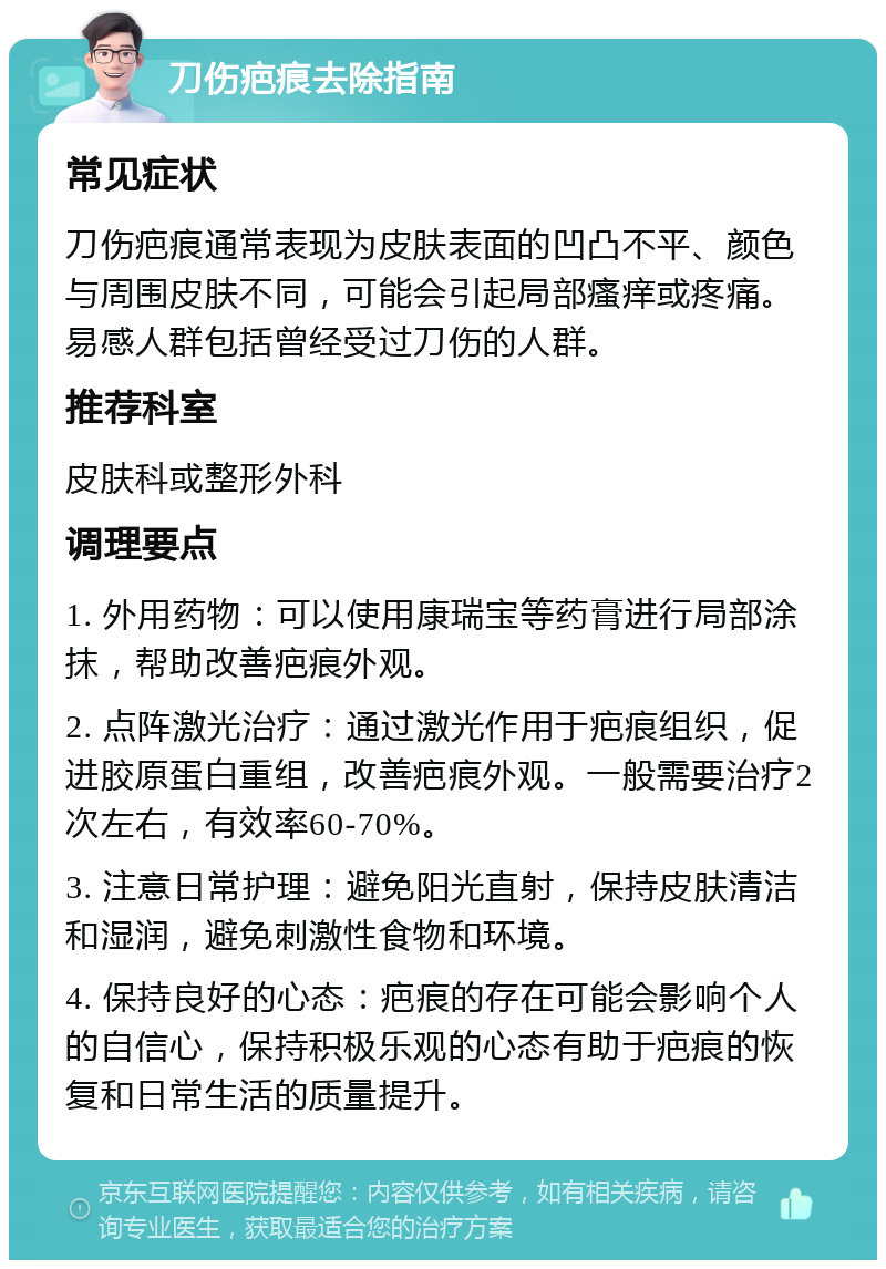 刀伤疤痕去除指南 常见症状 刀伤疤痕通常表现为皮肤表面的凹凸不平、颜色与周围皮肤不同，可能会引起局部瘙痒或疼痛。易感人群包括曾经受过刀伤的人群。 推荐科室 皮肤科或整形外科 调理要点 1. 外用药物：可以使用康瑞宝等药膏进行局部涂抹，帮助改善疤痕外观。 2. 点阵激光治疗：通过激光作用于疤痕组织，促进胶原蛋白重组，改善疤痕外观。一般需要治疗2次左右，有效率60-70%。 3. 注意日常护理：避免阳光直射，保持皮肤清洁和湿润，避免刺激性食物和环境。 4. 保持良好的心态：疤痕的存在可能会影响个人的自信心，保持积极乐观的心态有助于疤痕的恢复和日常生活的质量提升。