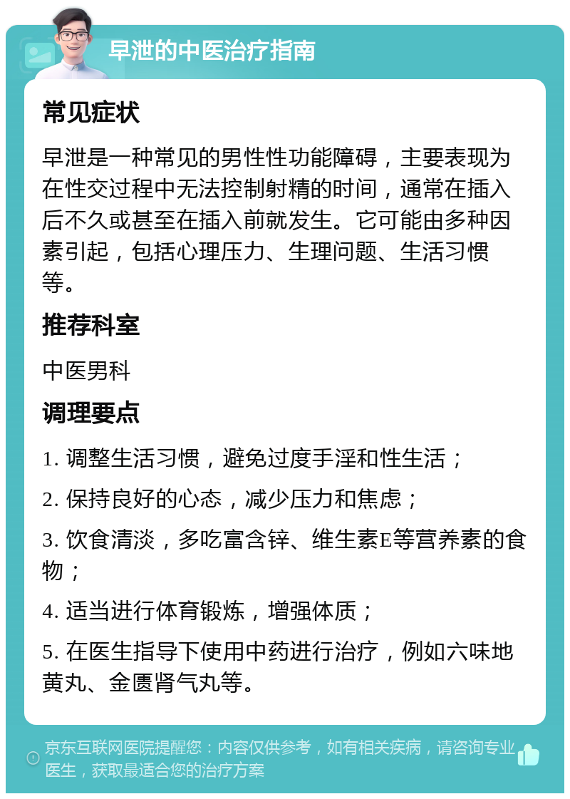 早泄的中医治疗指南 常见症状 早泄是一种常见的男性性功能障碍，主要表现为在性交过程中无法控制射精的时间，通常在插入后不久或甚至在插入前就发生。它可能由多种因素引起，包括心理压力、生理问题、生活习惯等。 推荐科室 中医男科 调理要点 1. 调整生活习惯，避免过度手淫和性生活； 2. 保持良好的心态，减少压力和焦虑； 3. 饮食清淡，多吃富含锌、维生素E等营养素的食物； 4. 适当进行体育锻炼，增强体质； 5. 在医生指导下使用中药进行治疗，例如六味地黄丸、金匮肾气丸等。