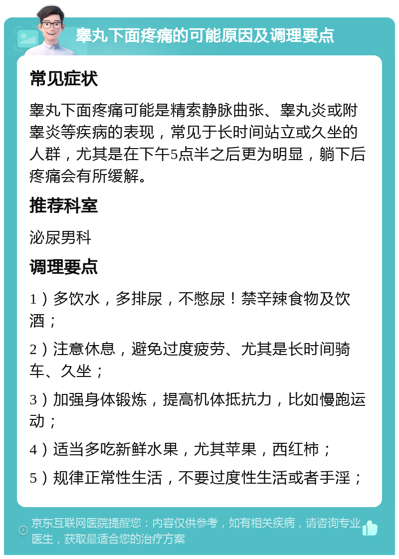 睾丸下面疼痛的可能原因及调理要点 常见症状 睾丸下面疼痛可能是精索静脉曲张、睾丸炎或附睾炎等疾病的表现，常见于长时间站立或久坐的人群，尤其是在下午5点半之后更为明显，躺下后疼痛会有所缓解。 推荐科室 泌尿男科 调理要点 1）多饮水，多排尿，不憋尿！禁辛辣食物及饮酒； 2）注意休息，避免过度疲劳、尤其是长时间骑车、久坐； 3）加强身体锻炼，提高机体抵抗力，比如慢跑运动； 4）适当多吃新鲜水果，尤其苹果，西红柿； 5）规律正常性生活，不要过度性生活或者手淫；