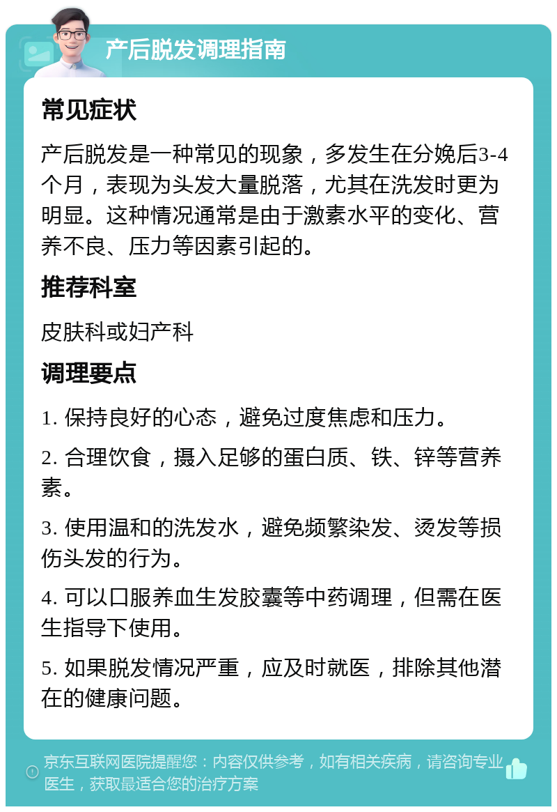 产后脱发调理指南 常见症状 产后脱发是一种常见的现象，多发生在分娩后3-4个月，表现为头发大量脱落，尤其在洗发时更为明显。这种情况通常是由于激素水平的变化、营养不良、压力等因素引起的。 推荐科室 皮肤科或妇产科 调理要点 1. 保持良好的心态，避免过度焦虑和压力。 2. 合理饮食，摄入足够的蛋白质、铁、锌等营养素。 3. 使用温和的洗发水，避免频繁染发、烫发等损伤头发的行为。 4. 可以口服养血生发胶囊等中药调理，但需在医生指导下使用。 5. 如果脱发情况严重，应及时就医，排除其他潜在的健康问题。