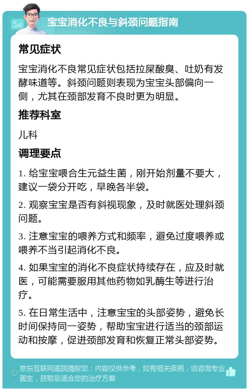 宝宝消化不良与斜颈问题指南 常见症状 宝宝消化不良常见症状包括拉屎酸臭、吐奶有发酵味道等。斜颈问题则表现为宝宝头部偏向一侧，尤其在颈部发育不良时更为明显。 推荐科室 儿科 调理要点 1. 给宝宝喂合生元益生菌，刚开始剂量不要大，建议一袋分开吃，早晚各半袋。 2. 观察宝宝是否有斜视现象，及时就医处理斜颈问题。 3. 注意宝宝的喂养方式和频率，避免过度喂养或喂养不当引起消化不良。 4. 如果宝宝的消化不良症状持续存在，应及时就医，可能需要服用其他药物如乳酶生等进行治疗。 5. 在日常生活中，注意宝宝的头部姿势，避免长时间保持同一姿势，帮助宝宝进行适当的颈部运动和按摩，促进颈部发育和恢复正常头部姿势。