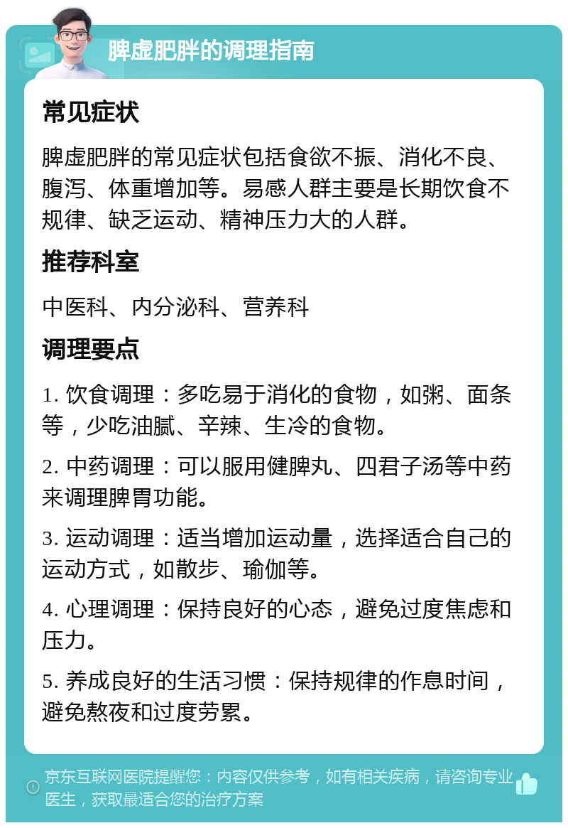 脾虚肥胖的调理指南 常见症状 脾虚肥胖的常见症状包括食欲不振、消化不良、腹泻、体重增加等。易感人群主要是长期饮食不规律、缺乏运动、精神压力大的人群。 推荐科室 中医科、内分泌科、营养科 调理要点 1. 饮食调理：多吃易于消化的食物，如粥、面条等，少吃油腻、辛辣、生冷的食物。 2. 中药调理：可以服用健脾丸、四君子汤等中药来调理脾胃功能。 3. 运动调理：适当增加运动量，选择适合自己的运动方式，如散步、瑜伽等。 4. 心理调理：保持良好的心态，避免过度焦虑和压力。 5. 养成良好的生活习惯：保持规律的作息时间，避免熬夜和过度劳累。