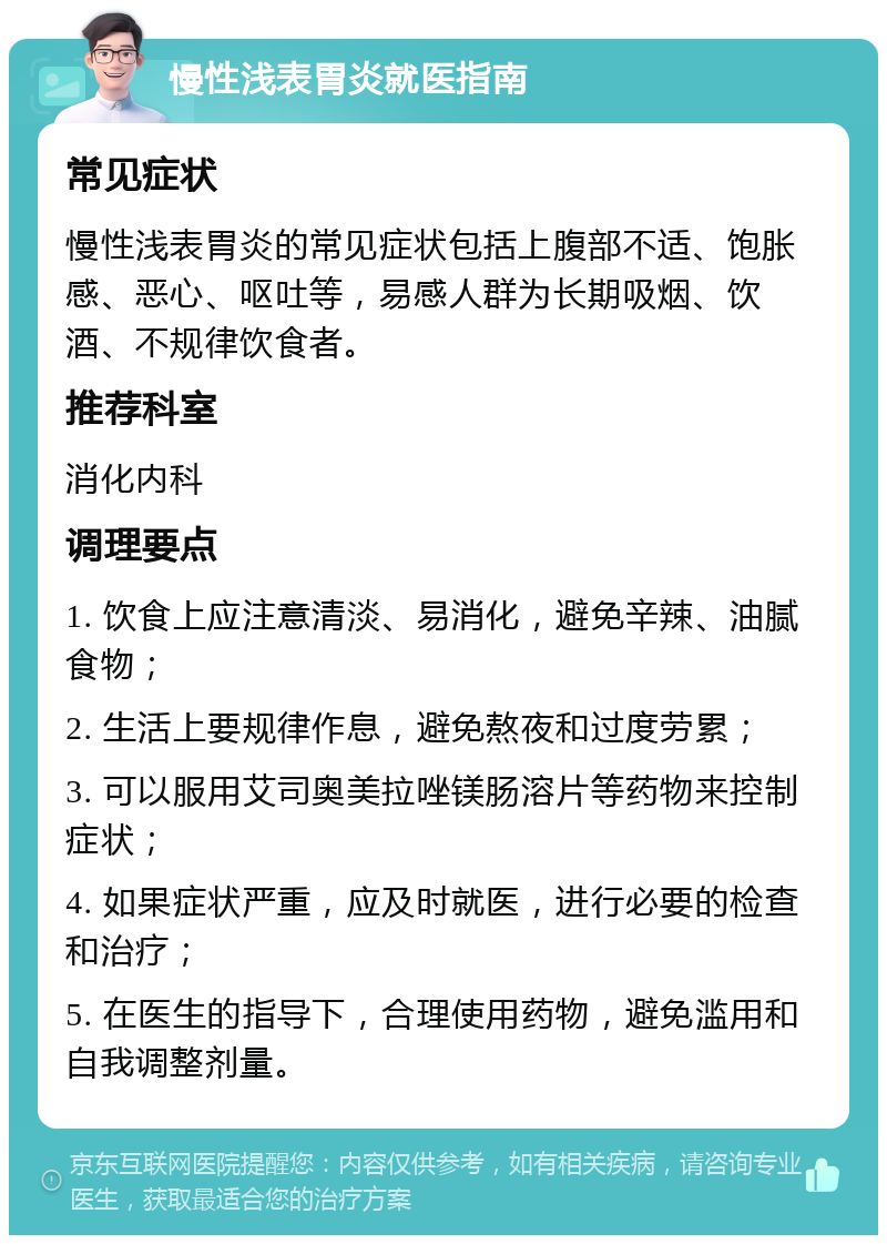 慢性浅表胃炎就医指南 常见症状 慢性浅表胃炎的常见症状包括上腹部不适、饱胀感、恶心、呕吐等，易感人群为长期吸烟、饮酒、不规律饮食者。 推荐科室 消化内科 调理要点 1. 饮食上应注意清淡、易消化，避免辛辣、油腻食物； 2. 生活上要规律作息，避免熬夜和过度劳累； 3. 可以服用艾司奥美拉唑镁肠溶片等药物来控制症状； 4. 如果症状严重，应及时就医，进行必要的检查和治疗； 5. 在医生的指导下，合理使用药物，避免滥用和自我调整剂量。