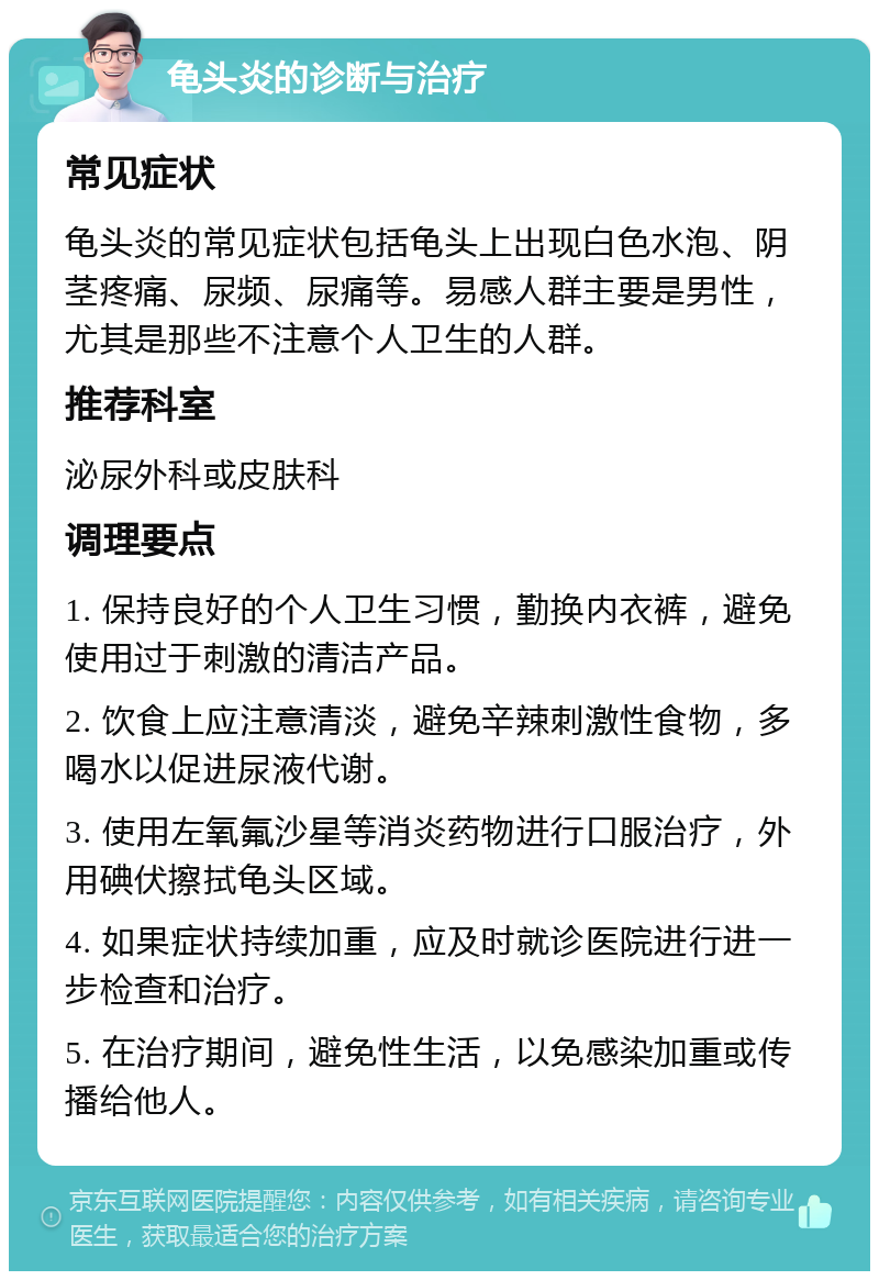 龟头炎的诊断与治疗 常见症状 龟头炎的常见症状包括龟头上出现白色水泡、阴茎疼痛、尿频、尿痛等。易感人群主要是男性，尤其是那些不注意个人卫生的人群。 推荐科室 泌尿外科或皮肤科 调理要点 1. 保持良好的个人卫生习惯，勤换内衣裤，避免使用过于刺激的清洁产品。 2. 饮食上应注意清淡，避免辛辣刺激性食物，多喝水以促进尿液代谢。 3. 使用左氧氟沙星等消炎药物进行口服治疗，外用碘伏擦拭龟头区域。 4. 如果症状持续加重，应及时就诊医院进行进一步检查和治疗。 5. 在治疗期间，避免性生活，以免感染加重或传播给他人。