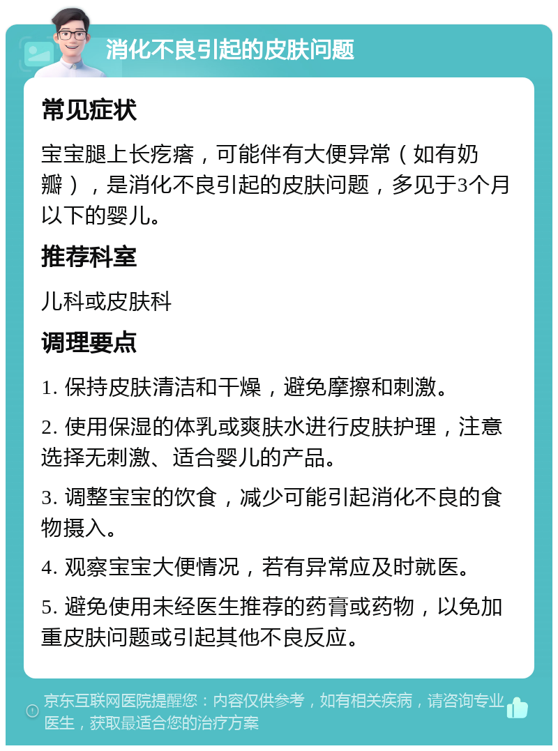 消化不良引起的皮肤问题 常见症状 宝宝腿上长疙瘩，可能伴有大便异常（如有奶瓣），是消化不良引起的皮肤问题，多见于3个月以下的婴儿。 推荐科室 儿科或皮肤科 调理要点 1. 保持皮肤清洁和干燥，避免摩擦和刺激。 2. 使用保湿的体乳或爽肤水进行皮肤护理，注意选择无刺激、适合婴儿的产品。 3. 调整宝宝的饮食，减少可能引起消化不良的食物摄入。 4. 观察宝宝大便情况，若有异常应及时就医。 5. 避免使用未经医生推荐的药膏或药物，以免加重皮肤问题或引起其他不良反应。