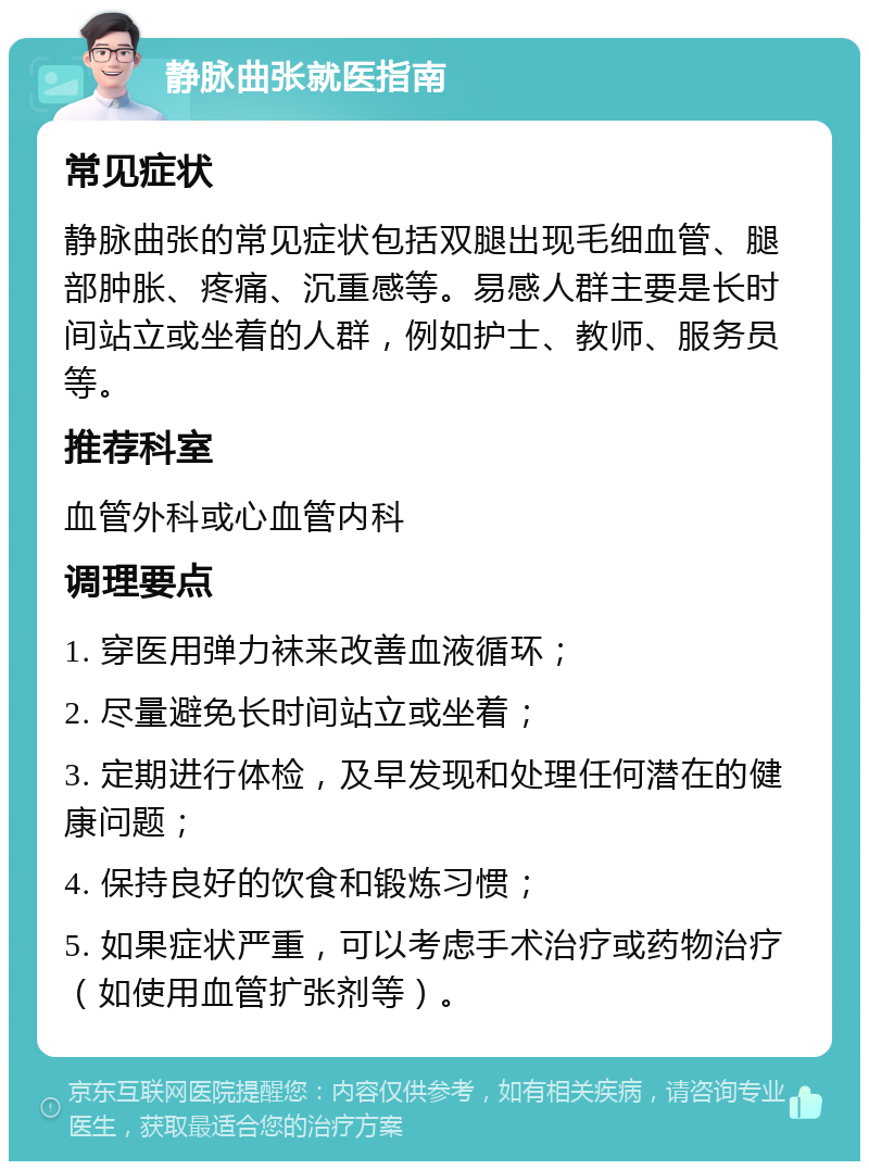 静脉曲张就医指南 常见症状 静脉曲张的常见症状包括双腿出现毛细血管、腿部肿胀、疼痛、沉重感等。易感人群主要是长时间站立或坐着的人群，例如护士、教师、服务员等。 推荐科室 血管外科或心血管内科 调理要点 1. 穿医用弹力袜来改善血液循环； 2. 尽量避免长时间站立或坐着； 3. 定期进行体检，及早发现和处理任何潜在的健康问题； 4. 保持良好的饮食和锻炼习惯； 5. 如果症状严重，可以考虑手术治疗或药物治疗（如使用血管扩张剂等）。