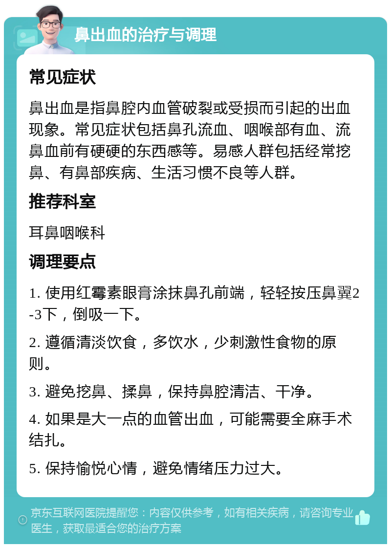 鼻出血的治疗与调理 常见症状 鼻出血是指鼻腔内血管破裂或受损而引起的出血现象。常见症状包括鼻孔流血、咽喉部有血、流鼻血前有硬硬的东西感等。易感人群包括经常挖鼻、有鼻部疾病、生活习惯不良等人群。 推荐科室 耳鼻咽喉科 调理要点 1. 使用红霉素眼膏涂抹鼻孔前端，轻轻按压鼻翼2-3下，倒吸一下。 2. 遵循清淡饮食，多饮水，少刺激性食物的原则。 3. 避免挖鼻、揉鼻，保持鼻腔清洁、干净。 4. 如果是大一点的血管出血，可能需要全麻手术结扎。 5. 保持愉悦心情，避免情绪压力过大。