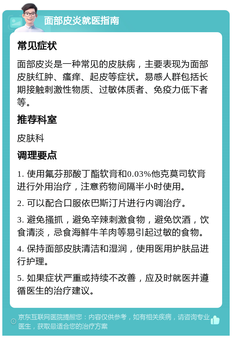 面部皮炎就医指南 常见症状 面部皮炎是一种常见的皮肤病，主要表现为面部皮肤红肿、瘙痒、起皮等症状。易感人群包括长期接触刺激性物质、过敏体质者、免疫力低下者等。 推荐科室 皮肤科 调理要点 1. 使用氟芬那酸丁酯软膏和0.03%他克莫司软膏进行外用治疗，注意药物间隔半小时使用。 2. 可以配合口服依巴斯汀片进行内调治疗。 3. 避免搔抓，避免辛辣刺激食物，避免饮酒，饮食清淡，忌食海鲜牛羊肉等易引起过敏的食物。 4. 保持面部皮肤清洁和湿润，使用医用护肤品进行护理。 5. 如果症状严重或持续不改善，应及时就医并遵循医生的治疗建议。