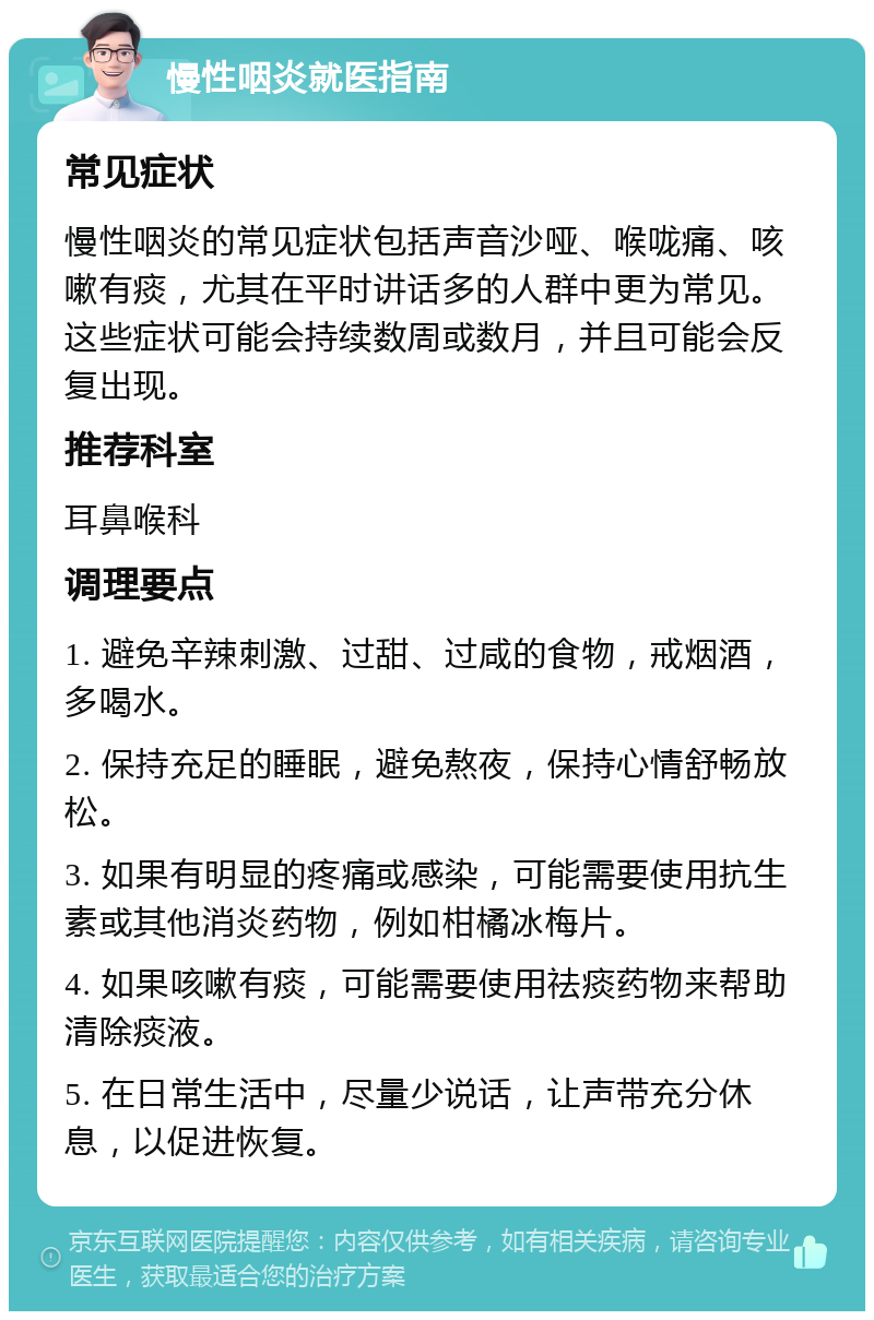 慢性咽炎就医指南 常见症状 慢性咽炎的常见症状包括声音沙哑、喉咙痛、咳嗽有痰，尤其在平时讲话多的人群中更为常见。这些症状可能会持续数周或数月，并且可能会反复出现。 推荐科室 耳鼻喉科 调理要点 1. 避免辛辣刺激、过甜、过咸的食物，戒烟酒，多喝水。 2. 保持充足的睡眠，避免熬夜，保持心情舒畅放松。 3. 如果有明显的疼痛或感染，可能需要使用抗生素或其他消炎药物，例如柑橘冰梅片。 4. 如果咳嗽有痰，可能需要使用祛痰药物来帮助清除痰液。 5. 在日常生活中，尽量少说话，让声带充分休息，以促进恢复。