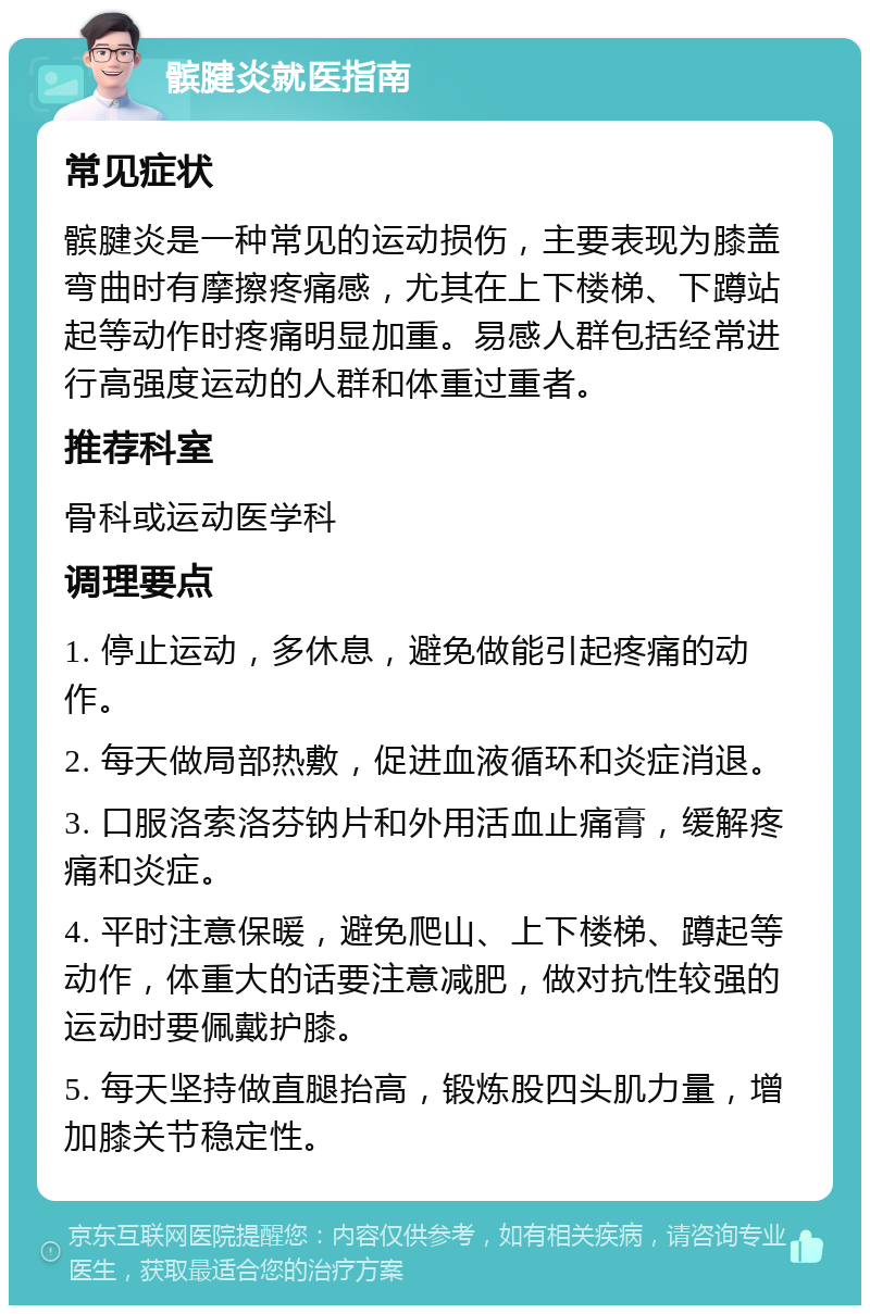 髌腱炎就医指南 常见症状 髌腱炎是一种常见的运动损伤，主要表现为膝盖弯曲时有摩擦疼痛感，尤其在上下楼梯、下蹲站起等动作时疼痛明显加重。易感人群包括经常进行高强度运动的人群和体重过重者。 推荐科室 骨科或运动医学科 调理要点 1. 停止运动，多休息，避免做能引起疼痛的动作。 2. 每天做局部热敷，促进血液循环和炎症消退。 3. 口服洛索洛芬钠片和外用活血止痛膏，缓解疼痛和炎症。 4. 平时注意保暖，避免爬山、上下楼梯、蹲起等动作，体重大的话要注意减肥，做对抗性较强的运动时要佩戴护膝。 5. 每天坚持做直腿抬高，锻炼股四头肌力量，增加膝关节稳定性。