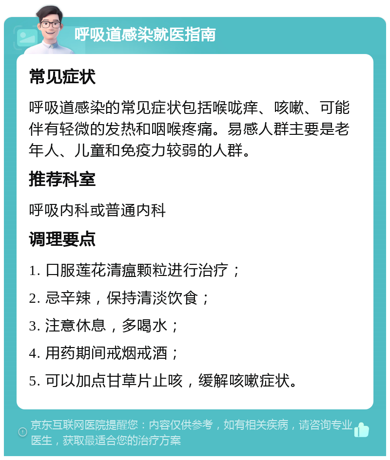 呼吸道感染就医指南 常见症状 呼吸道感染的常见症状包括喉咙痒、咳嗽、可能伴有轻微的发热和咽喉疼痛。易感人群主要是老年人、儿童和免疫力较弱的人群。 推荐科室 呼吸内科或普通内科 调理要点 1. 口服莲花清瘟颗粒进行治疗； 2. 忌辛辣，保持清淡饮食； 3. 注意休息，多喝水； 4. 用药期间戒烟戒酒； 5. 可以加点甘草片止咳，缓解咳嗽症状。