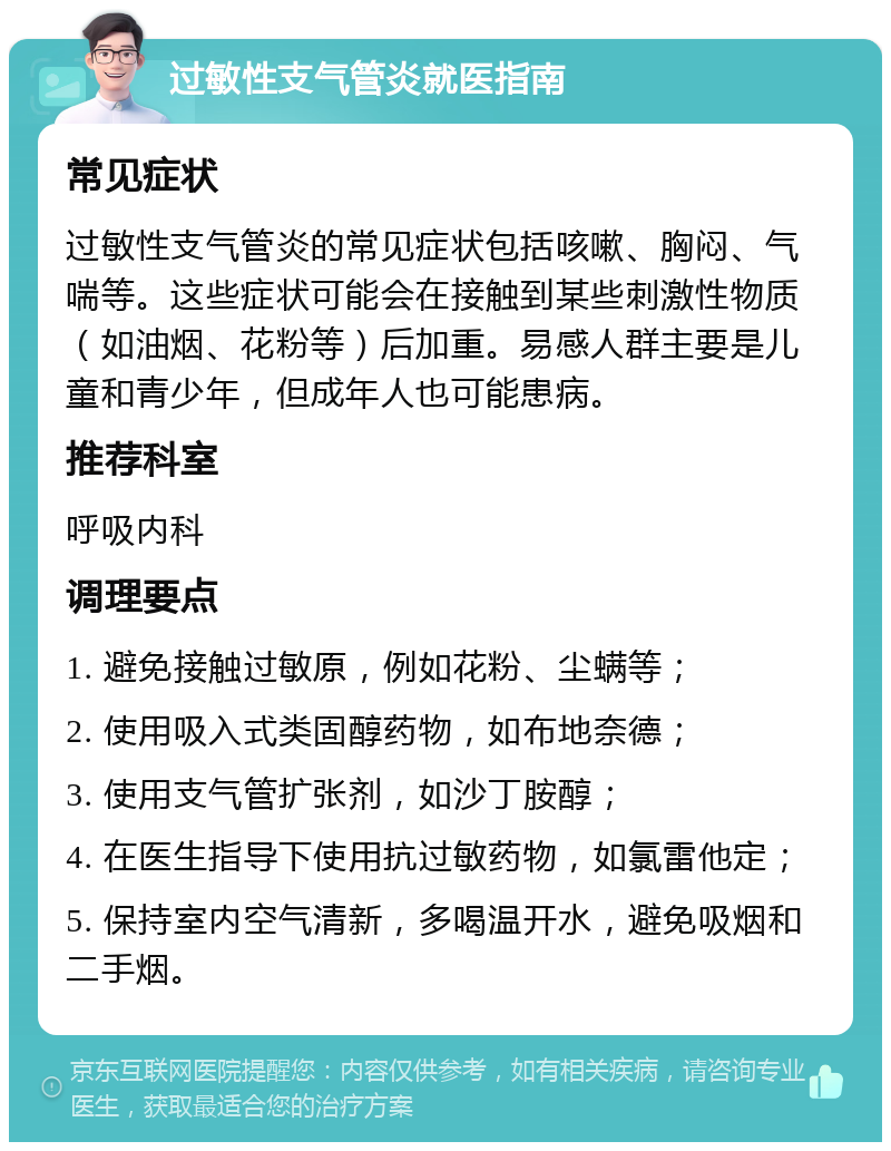 过敏性支气管炎就医指南 常见症状 过敏性支气管炎的常见症状包括咳嗽、胸闷、气喘等。这些症状可能会在接触到某些刺激性物质（如油烟、花粉等）后加重。易感人群主要是儿童和青少年，但成年人也可能患病。 推荐科室 呼吸内科 调理要点 1. 避免接触过敏原，例如花粉、尘螨等； 2. 使用吸入式类固醇药物，如布地奈德； 3. 使用支气管扩张剂，如沙丁胺醇； 4. 在医生指导下使用抗过敏药物，如氯雷他定； 5. 保持室内空气清新，多喝温开水，避免吸烟和二手烟。