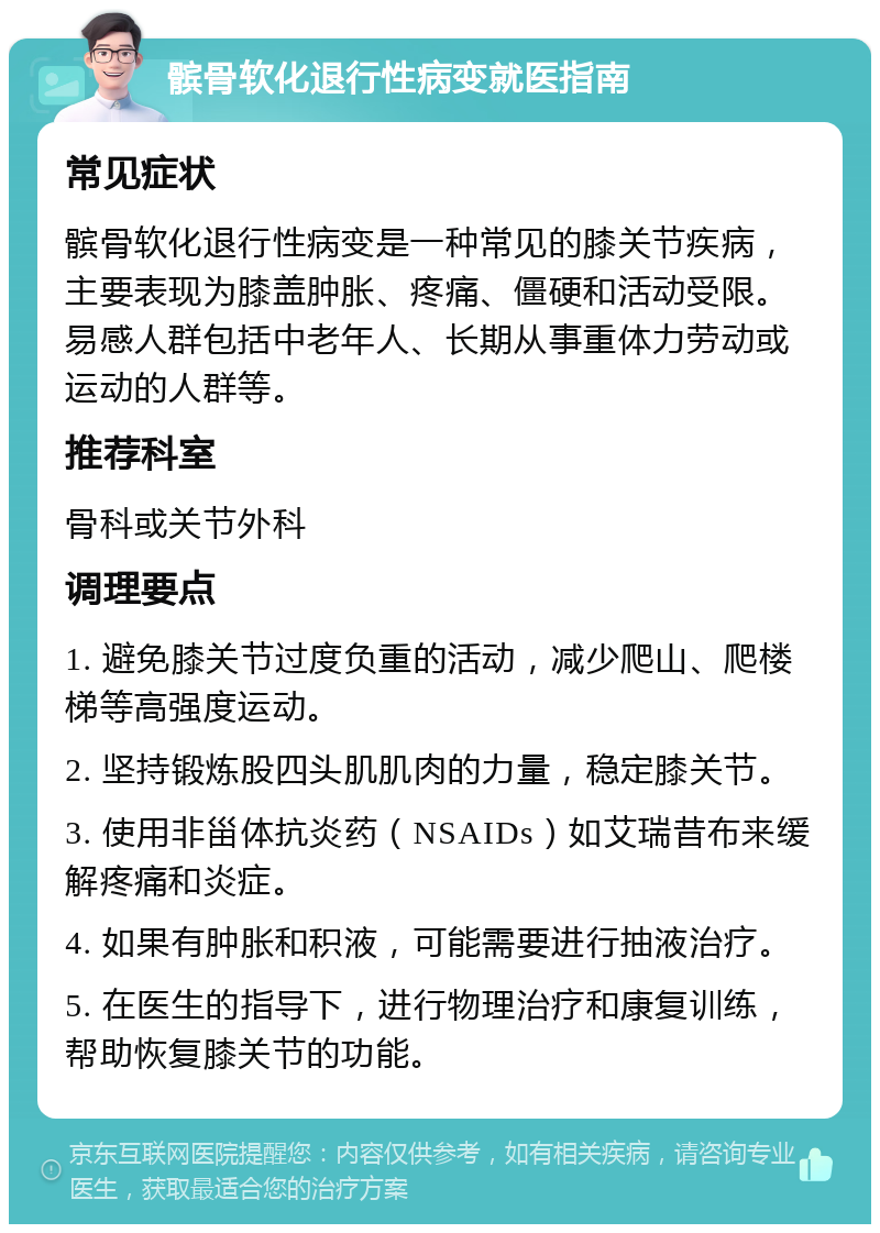 髌骨软化退行性病变就医指南 常见症状 髌骨软化退行性病变是一种常见的膝关节疾病，主要表现为膝盖肿胀、疼痛、僵硬和活动受限。易感人群包括中老年人、长期从事重体力劳动或运动的人群等。 推荐科室 骨科或关节外科 调理要点 1. 避免膝关节过度负重的活动，减少爬山、爬楼梯等高强度运动。 2. 坚持锻炼股四头肌肌肉的力量，稳定膝关节。 3. 使用非甾体抗炎药（NSAIDs）如艾瑞昔布来缓解疼痛和炎症。 4. 如果有肿胀和积液，可能需要进行抽液治疗。 5. 在医生的指导下，进行物理治疗和康复训练，帮助恢复膝关节的功能。