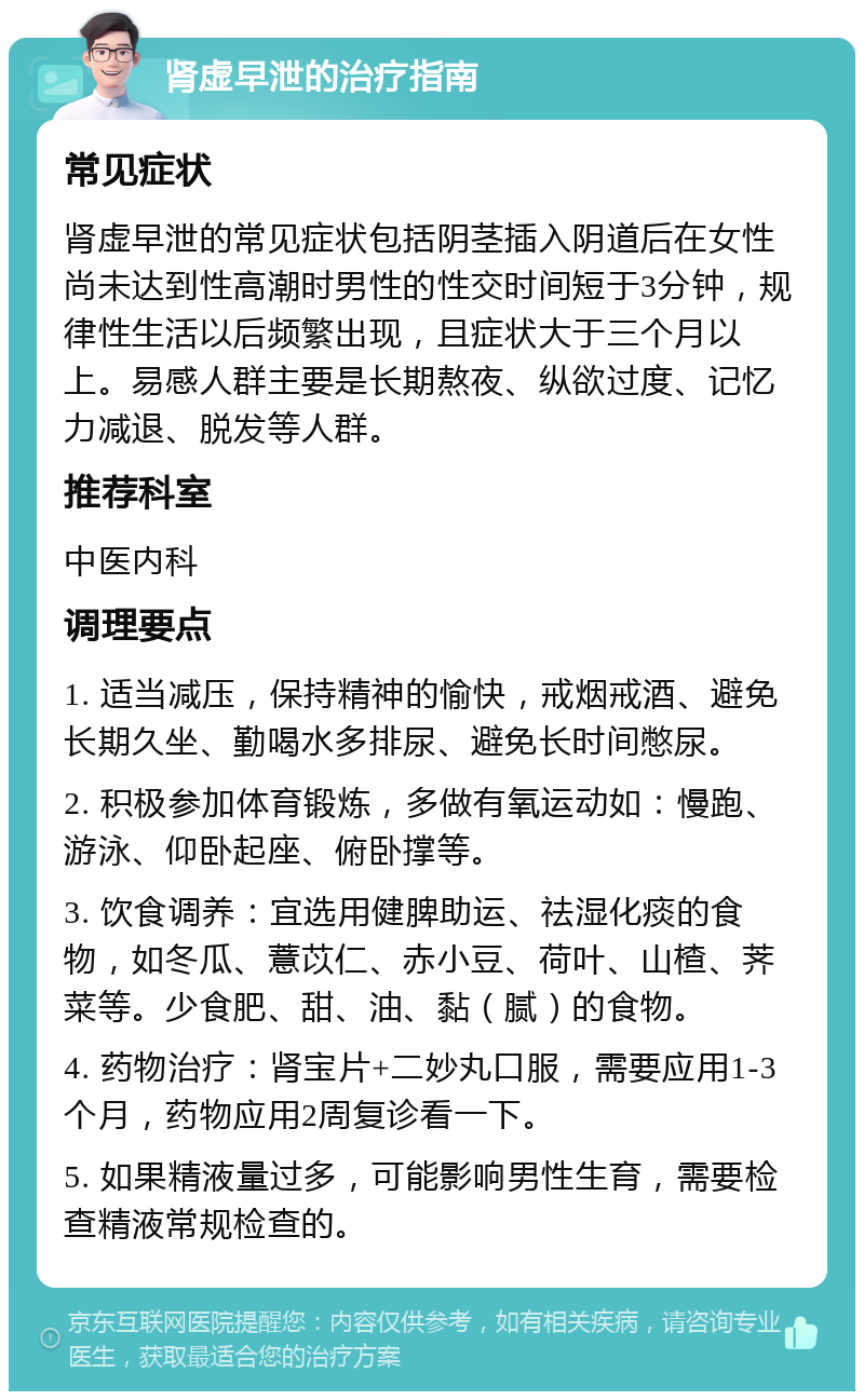 肾虚早泄的治疗指南 常见症状 肾虚早泄的常见症状包括阴茎插入阴道后在女性尚未达到性高潮时男性的性交时间短于3分钟，规律性生活以后频繁出现，且症状大于三个月以上。易感人群主要是长期熬夜、纵欲过度、记忆力减退、脱发等人群。 推荐科室 中医内科 调理要点 1. 适当减压，保持精神的愉快，戒烟戒酒、避免长期久坐、勤喝水多排尿、避免长时间憋尿。 2. 积极参加体育锻炼，多做有氧运动如：慢跑、游泳、仰卧起座、俯卧撑等。 3. 饮食调养：宜选用健脾助运、祛湿化痰的食物，如冬瓜、薏苡仁、赤小豆、荷叶、山楂、荠菜等。少食肥、甜、油、黏（腻）的食物。 4. 药物治疗：肾宝片+二妙丸口服，需要应用1-3个月，药物应用2周复诊看一下。 5. 如果精液量过多，可能影响男性生育，需要检查精液常规检查的。