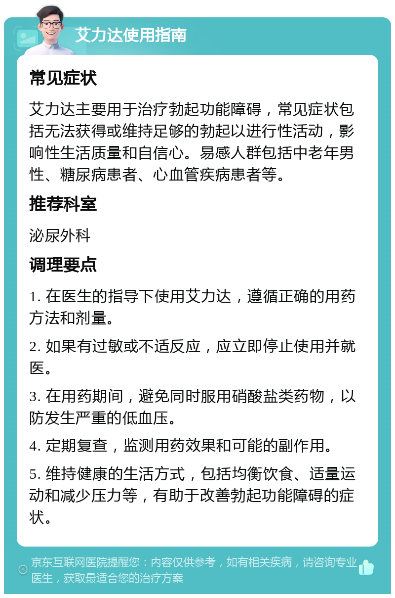 艾力达使用指南 常见症状 艾力达主要用于治疗勃起功能障碍，常见症状包括无法获得或维持足够的勃起以进行性活动，影响性生活质量和自信心。易感人群包括中老年男性、糖尿病患者、心血管疾病患者等。 推荐科室 泌尿外科 调理要点 1. 在医生的指导下使用艾力达，遵循正确的用药方法和剂量。 2. 如果有过敏或不适反应，应立即停止使用并就医。 3. 在用药期间，避免同时服用硝酸盐类药物，以防发生严重的低血压。 4. 定期复查，监测用药效果和可能的副作用。 5. 维持健康的生活方式，包括均衡饮食、适量运动和减少压力等，有助于改善勃起功能障碍的症状。