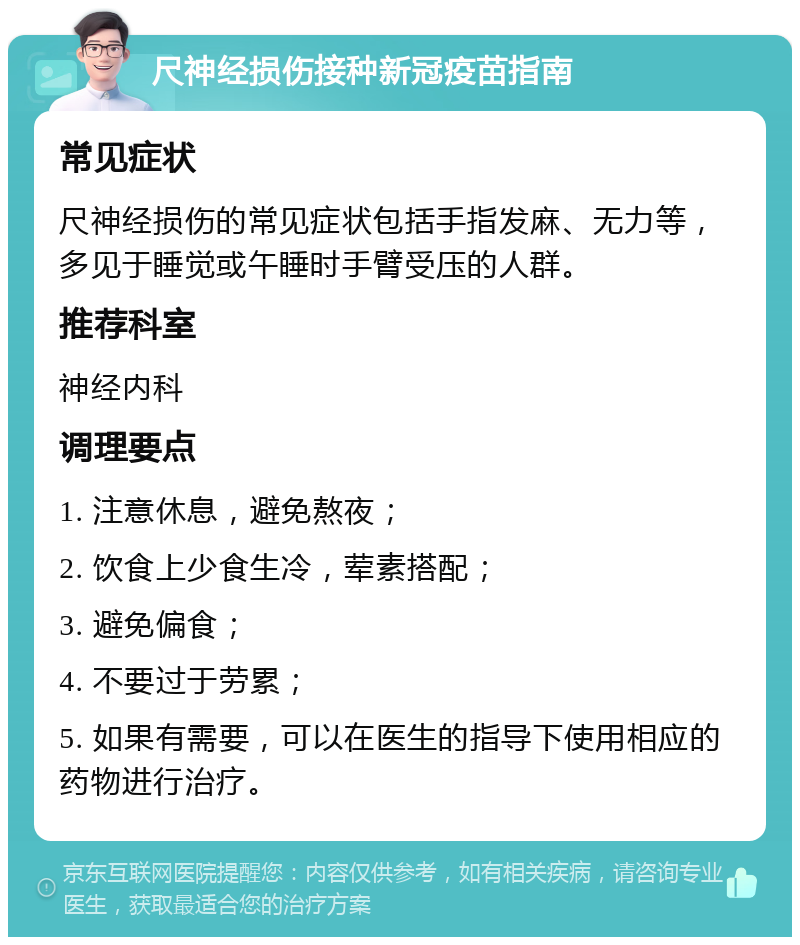 尺神经损伤接种新冠疫苗指南 常见症状 尺神经损伤的常见症状包括手指发麻、无力等，多见于睡觉或午睡时手臂受压的人群。 推荐科室 神经内科 调理要点 1. 注意休息，避免熬夜； 2. 饮食上少食生冷，荤素搭配； 3. 避免偏食； 4. 不要过于劳累； 5. 如果有需要，可以在医生的指导下使用相应的药物进行治疗。