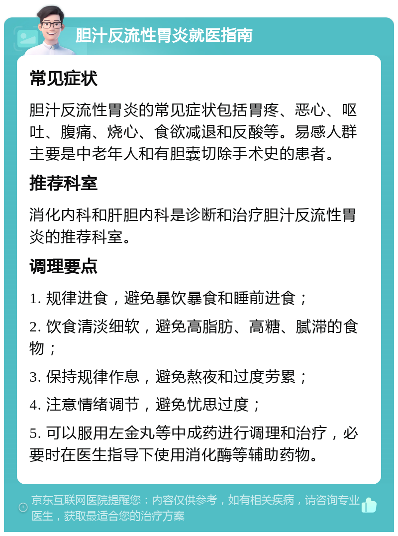 胆汁反流性胃炎就医指南 常见症状 胆汁反流性胃炎的常见症状包括胃疼、恶心、呕吐、腹痛、烧心、食欲减退和反酸等。易感人群主要是中老年人和有胆囊切除手术史的患者。 推荐科室 消化内科和肝胆内科是诊断和治疗胆汁反流性胃炎的推荐科室。 调理要点 1. 规律进食，避免暴饮暴食和睡前进食； 2. 饮食清淡细软，避免高脂肪、高糖、腻滞的食物； 3. 保持规律作息，避免熬夜和过度劳累； 4. 注意情绪调节，避免忧思过度； 5. 可以服用左金丸等中成药进行调理和治疗，必要时在医生指导下使用消化酶等辅助药物。