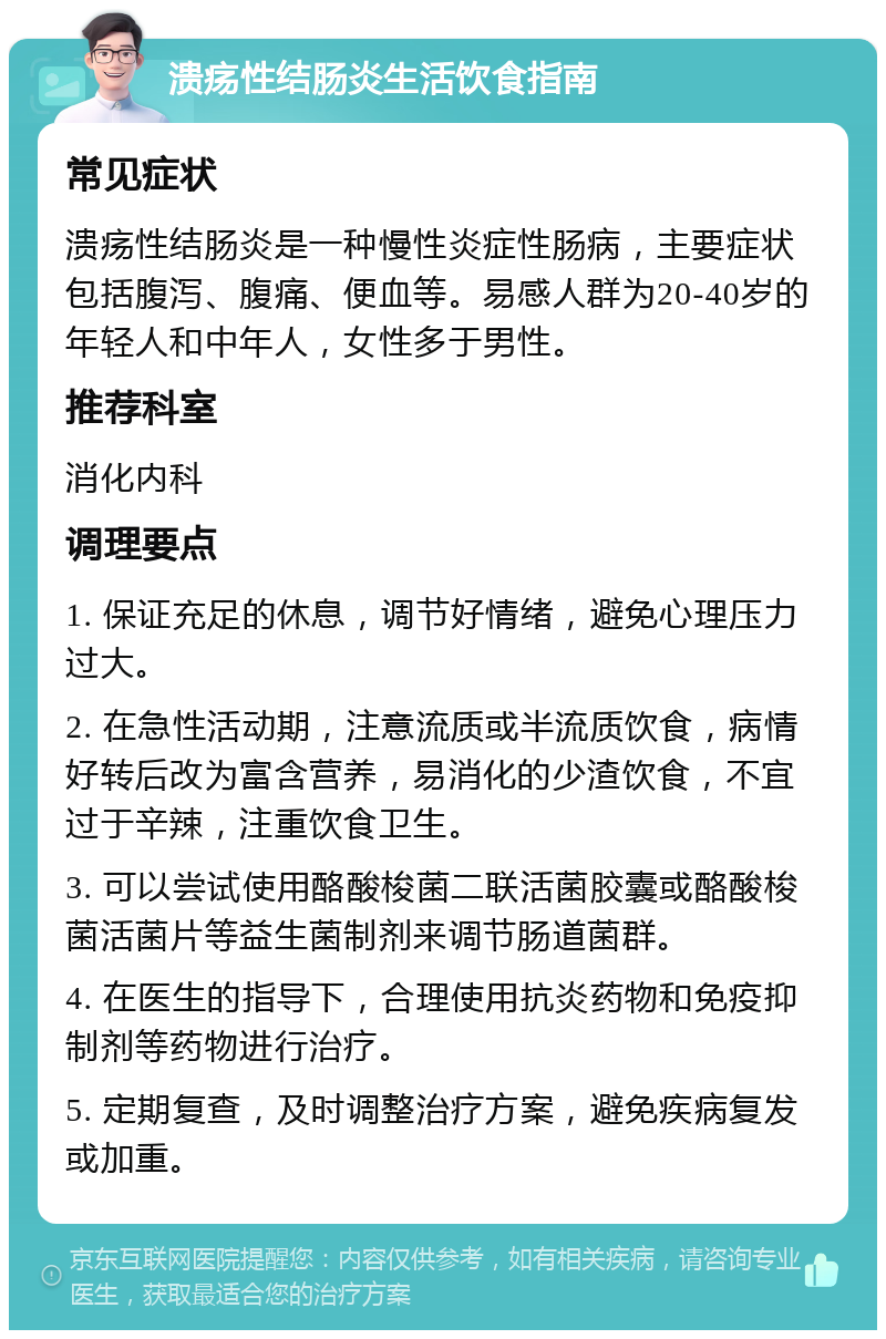 溃疡性结肠炎生活饮食指南 常见症状 溃疡性结肠炎是一种慢性炎症性肠病，主要症状包括腹泻、腹痛、便血等。易感人群为20-40岁的年轻人和中年人，女性多于男性。 推荐科室 消化内科 调理要点 1. 保证充足的休息，调节好情绪，避免心理压力过大。 2. 在急性活动期，注意流质或半流质饮食，病情好转后改为富含营养，易消化的少渣饮食，不宜过于辛辣，注重饮食卫生。 3. 可以尝试使用酪酸梭菌二联活菌胶囊或酪酸梭菌活菌片等益生菌制剂来调节肠道菌群。 4. 在医生的指导下，合理使用抗炎药物和免疫抑制剂等药物进行治疗。 5. 定期复查，及时调整治疗方案，避免疾病复发或加重。