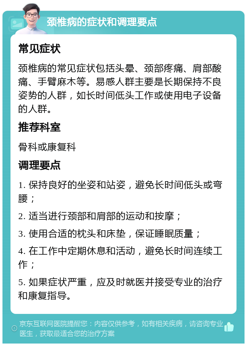 颈椎病的症状和调理要点 常见症状 颈椎病的常见症状包括头晕、颈部疼痛、肩部酸痛、手臂麻木等。易感人群主要是长期保持不良姿势的人群，如长时间低头工作或使用电子设备的人群。 推荐科室 骨科或康复科 调理要点 1. 保持良好的坐姿和站姿，避免长时间低头或弯腰； 2. 适当进行颈部和肩部的运动和按摩； 3. 使用合适的枕头和床垫，保证睡眠质量； 4. 在工作中定期休息和活动，避免长时间连续工作； 5. 如果症状严重，应及时就医并接受专业的治疗和康复指导。