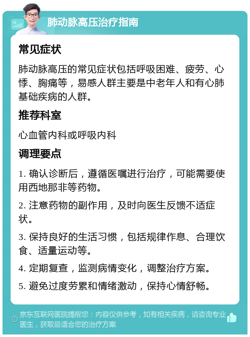 肺动脉高压治疗指南 常见症状 肺动脉高压的常见症状包括呼吸困难、疲劳、心悸、胸痛等，易感人群主要是中老年人和有心肺基础疾病的人群。 推荐科室 心血管内科或呼吸内科 调理要点 1. 确认诊断后，遵循医嘱进行治疗，可能需要使用西地那非等药物。 2. 注意药物的副作用，及时向医生反馈不适症状。 3. 保持良好的生活习惯，包括规律作息、合理饮食、适量运动等。 4. 定期复查，监测病情变化，调整治疗方案。 5. 避免过度劳累和情绪激动，保持心情舒畅。